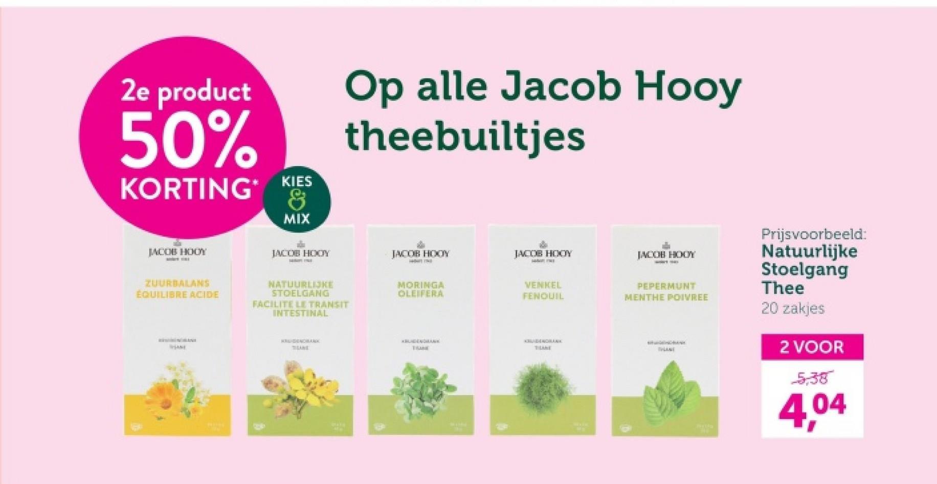 2e product
50%
KORTING*
KIES
&
MIX
Op alle Jacob Hooy
theebuiltjes
JACOB HODY
JACOB HOOY
JACOB HOOY
JACOB HOOY
JACOB HOOY
ZUURBALANS
ÉQUILIBRE ACIDE
NATUURLIJKE
STOELGANG
FACILITE LE TRANSIT
INTESTINAL
MORINGA
OLEIFERA
WLANE
THANE
VENKEL
FENQUIL
PEPERMUNT
MENTHE POIVREE
Prijsvoorbeeld:
Natuurlijke
Stoelgang
Thee
20 zakjes
2 VOOR
5,38
4,04
ABUIGENDHANK
TRANE
THAME
SPLANT