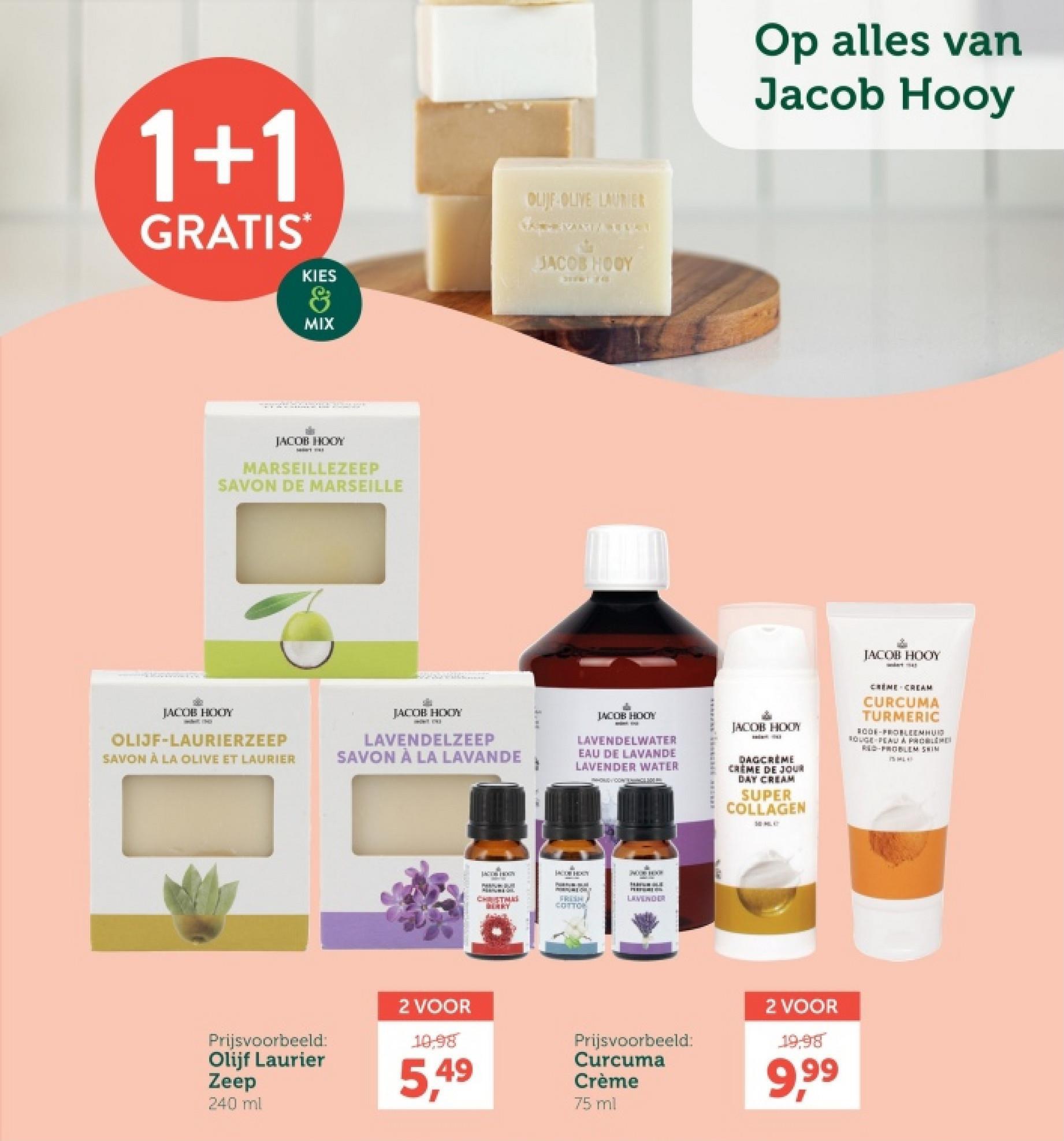 1+1
GRATIS
KIES
&
MIX
OLIJF OLIVE LAURIER
JACOB HOOY
JACOB HOOY
MARSEILLEZEEP
SAVON DE MARSEILLE
Op alles van
Jacob Hooy
JACOB HOOY
wart 41
JACOB HOOY
OLIJF-LAURIERZEEP
SAVON À LA OLIVE ET LAURIER
JACOB HOOY
LAVENDELZEEP
SAVON À LA LAVANDE
JACOB HOOY
LAVENDELWATER
EAU DE LAVANDE
LAVENDER WATER
JACOB HOOY
DAGCRÈME
CREME DE JOUR
DAY CREAM
SUPER
COLLAGEN
MIHLO
CREME CREAM
CURCUMA
TURMERIC
RODE-PROBLEEMHUID
SOUGE PEAU A PROBLEME
RED-PROBLEM SHIM
LACTON HOON
JACOB HOXY
CHRISTMA
FRISH
COTTON
HAYALE
LAVENDER
Prijsvoorbeeld:
Olijf Laurier
Zeep
240 ml
2 VOOR
10,98
5,49
Prijsvoorbeeld:
Curcuma
Crème
75 ml
2 VOOR
19,98
9,99