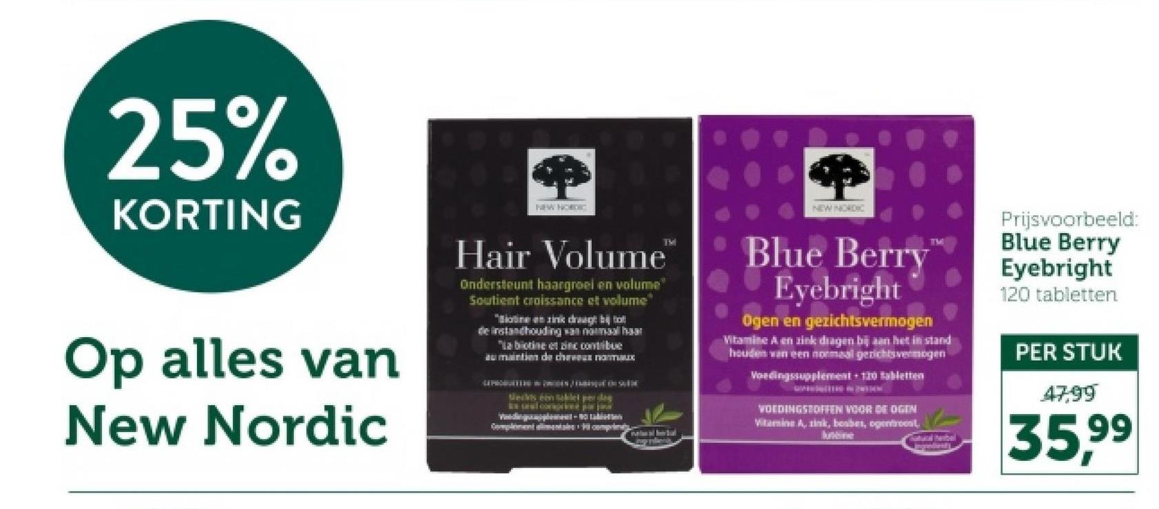 25%
KORTING
Op alles van
New Nordic
NEW NORDIC
TMI
Hair Volume"
Ondersteunt haargroel en volume"
Soutient croissance et volume
"Biotine en zink draagt bij o
de instandhouding van normal har
"La botine et in contribue
au maintien de choux
Mechts en Sablet perdag
Complimentimentales complem
-
帶
NEW NORDIC
Blue Berry
Eyebright
Ogen en gezichtsvermogen
Vitamin A en zink dragen bij aan het in stand
houden van een normaal gerichtsvermogen
Voedingssupplement + 120 tabletten
Prijsvoorbeeld:
Blue Berry
Eyebright
120 tabletten
PER STUK
47,99
VOEDINGSTOFFEN VOOR DE OGEN
Witamine A, zink, boabes, ogentroost
Natural terbel
Ingredient
35,99