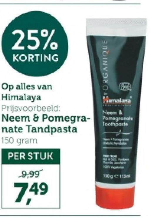 25%
KORTING
ORGANIQUE
Op alles van
Himalaya
Prijsvoorbeeld:
Himalaya
Neem &
Neem & Pomegra- Pomegranate
nate Tandpasta
150 gram
PER STUK
9,99
7,49
Toothpaste
150g 113