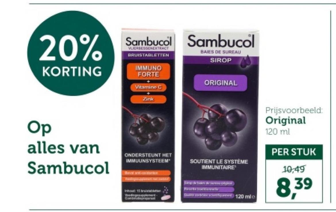 20%
KORTING
Sambucol Sambucol
VERBESSENERTRACT
BRUISTABLETTEN
BAJES DE SURFAU
SIROP
IMMUNO
FORTE
Vitamine C
ORIGINAL
Op
alles van
Sambucol
ONDERSTEUNT HET
IMMUUNSYSTEEM"
Bevat ant-co-denten
SOUTIENT LE SYSTÈME
IMMUNITAIRE
Descent 120 mle
Prijsvoorbeeld:
Original
120 ml
PER STUK
10,49
8,39