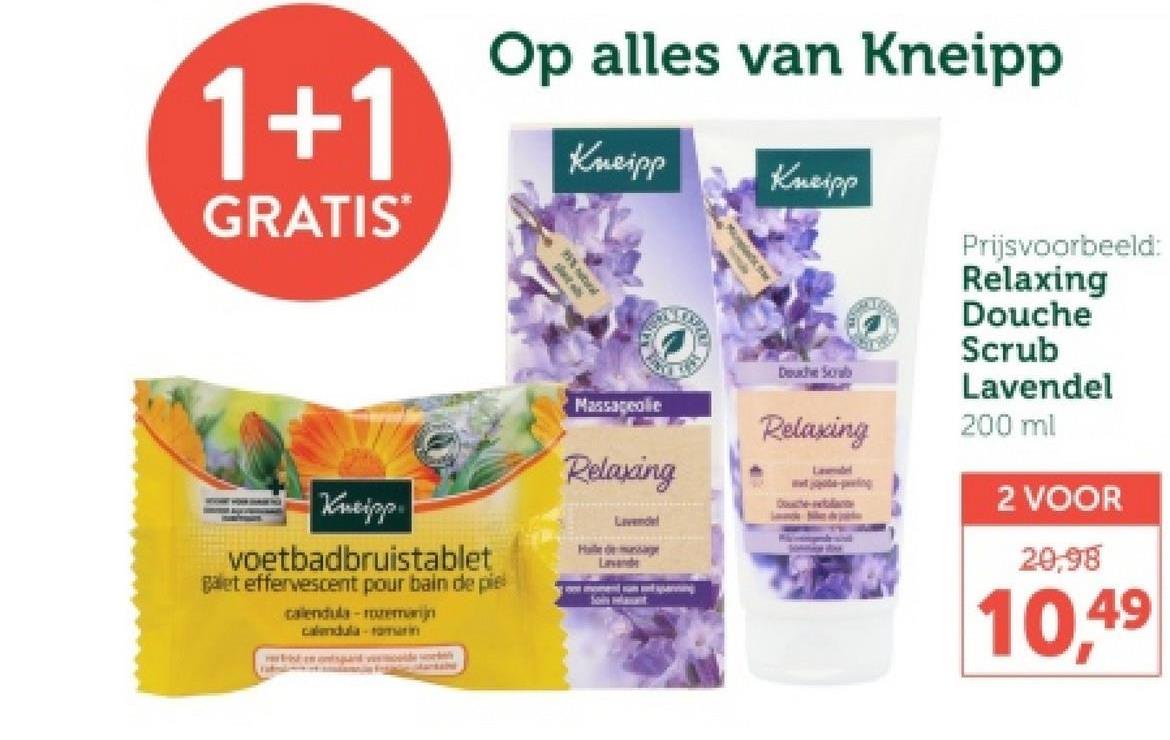 1+1
GRATIS
Op alles van Kneipp
Kneipp
Kneipp
Prijsvoorbeeld:
Relaxing
Kneipp
voetbadbruistablet
galet effervescent pour bain de piel
calendula-rozemarijn
calendula romarin
Massageolie
Relaxing
Lavendel
Haile de mussage
Lavands
Douche Scrab
Relaxing
Lavendel
e-rela
Douche
Scrub
Lavendel
200 ml
2 VOOR
20,98
10,49