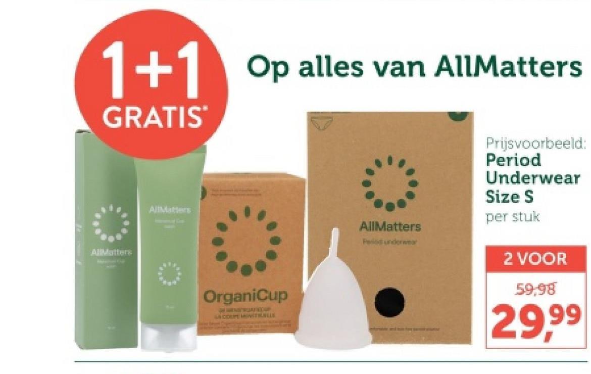 1+1 Op alles van AllMatters
GRATIS
AllMatters
AllMatters
OrganiCup
LA COUPE MOITIALLE
AllMatters
Period underwear
Prijsvoorbeeld:
Period
Underwear
Size S
per stuk
2 VOOR
59,98
29.99