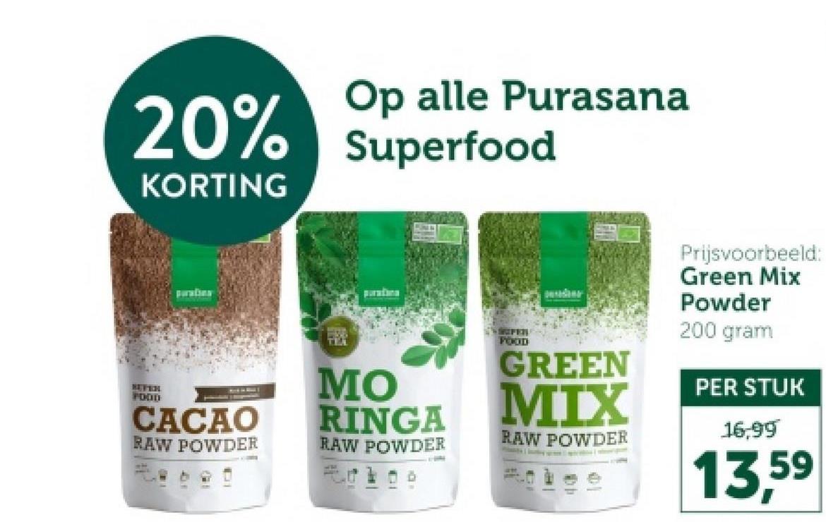 20%
KORTING
Op alle Purasana
Superfood
paration
paratina
REVEN
FOOD
CACAO
RAW POWDER
TEM
MO
RINGA
RAW POWDER
SFER
FOOD
GREEN
MIX
RAW POWDER
am
Prijsvoorbeeld:
Green Mix
Powder
200 gram
PER STUK
16,99
13,59