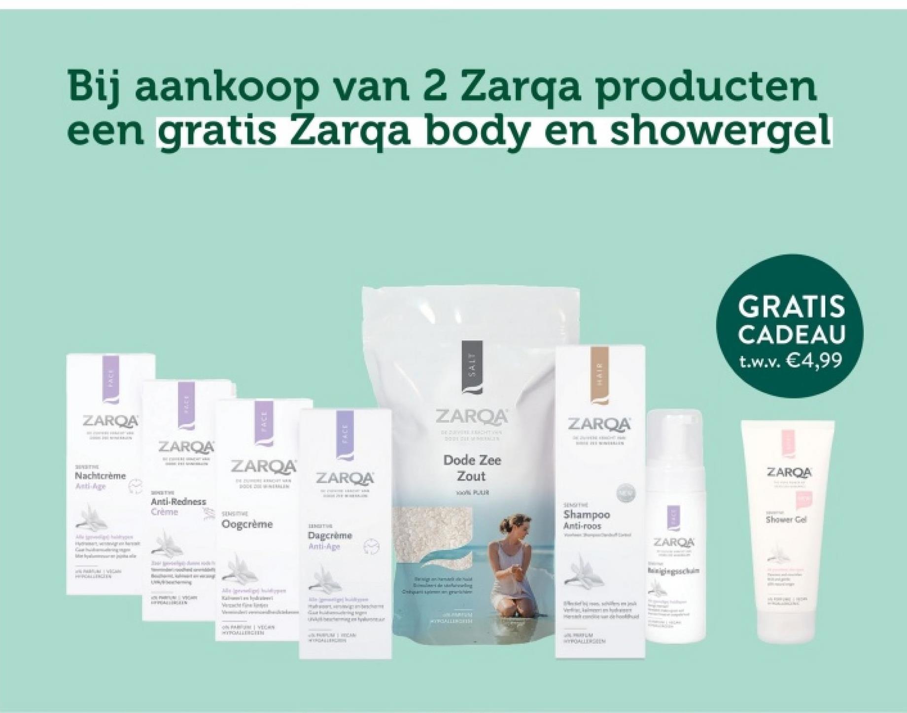 Ca
FACE
Bij aankoop van 2 Zarqa producten
een gratis Zarqa body en showergel
ZARQA
т
Nachtcrème
Anti-Age
ZAROA
ZARQA
ZARQA
Anti-Redness
Crème
SENSITIVE
Oogcrème
нати
Dagcrème
Anti-Age
Verach fin
VEC
HYPOALLERGEEN
PURUM MECAN
SALT
HAIR
GRATIS
CADEAU
t.w.v. €4,99
ZAROA
DE CURVE REACHTIGIN
2001 CLEMMERIN
Dode Zee
Zout
PUR
ZARQA
SINGITHE
Shampoo
Anti-roos
ZARQA
ZARQA
Shower Gel
gama
les de saling
Cansangerarische
MYYGALLENGETH
WYPOALLERGEEN
Minigingschuim