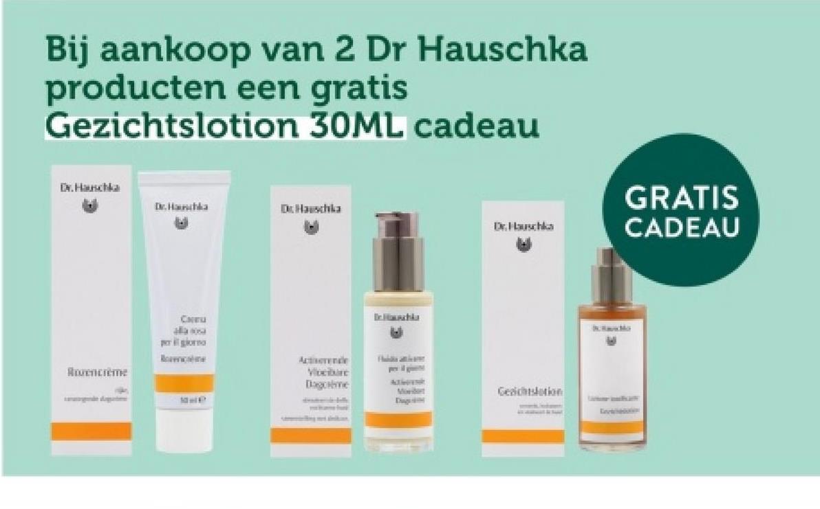 Bij aankoop van 2 Dr Hauschka
producten een gratis
Gezichtslotion 30ML cadeau
Dr. Hauschka
Dr. Hauschka
Dr. Hauschka
GRATIS
Dr. Hauschka
CADEAU
Rovencreme
CHEU
alla osa
per giorna
Race
De Himacha
Activerende
Vloeibare
Dagome
Hubbis attican
A
Moedert
Diagoriking
Gesichtslation
Envi
Mo