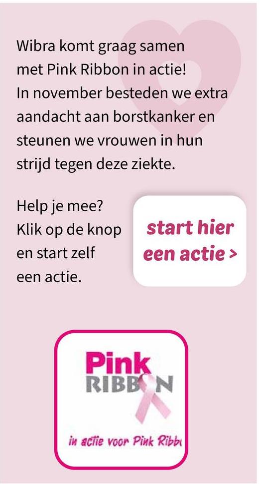 Wibra komt graag samen
met Pink Ribbon in actie!
In november besteden we extra
aandacht aan borstkanker en
steunen we vrouwen in hun
strijd tegen deze ziekte.
Help je mee?
Klik op de knop
start hier
en start zelf
een actie >
een actie.
Pink
RIBBON
in actie voor Pink Ribb