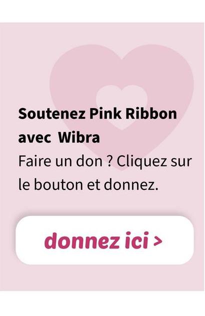 Soutenez Pink Ribbon
avec Wibra
Faire un don? Cliquez sur
le bouton et donnez.
donnez ici >