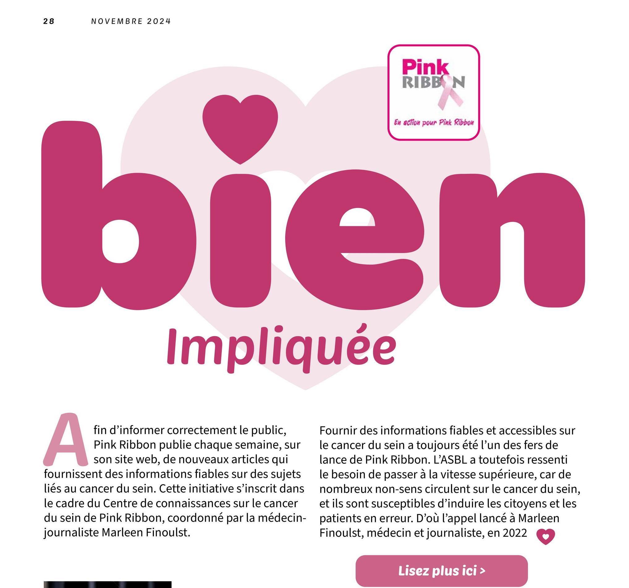 28
NOVEMBRE 2024
Pink
RIBBON
En action pour Pink Ribbon
bien
Impliquée
A
fin d'informer correctement le public,
Pink Ribbon publie chaque semaine, sur
son site web, de nouveaux articles qui
fournissent des informations fiables sur des sujets
liés au cancer du sein. Cette initiative s'inscrit dans
le cadre du Centre de connaissances sur le cancer
du sein de Pink Ribbon, coordonné par la médecin-
journaliste Marleen Finoulst.
Fournir des informations fiables et accessibles sur
le cancer du sein a toujours été l'un des fers de
lance de Pink Ribbon. L'ASBL a toutefois ressenti
le besoin de passer à la vitesse supérieure, car de
nombreux non-sens circulent sur le cancer du sein,
et ils sont susceptibles d'induire les citoyens et les
patients en erreur. D'où l'appel lancé à Marleen
Finoulst, médecin et journaliste, en 2022
Lisez plus ici >