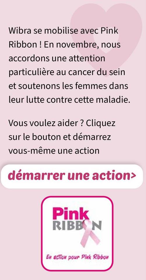 Wibra se mobilise avec Pink
Ribbon! En novembre, nous
accordons une attention
particulière au cancer du sein
et soutenons les femmes dans
leur lutte contre cette maladie.
Vous voulez aider ? Cliquez
sur le bouton et démarrez
vous-même une action
démarrer une action>
Pink
RIBBON
En action pour Pink Ribbon