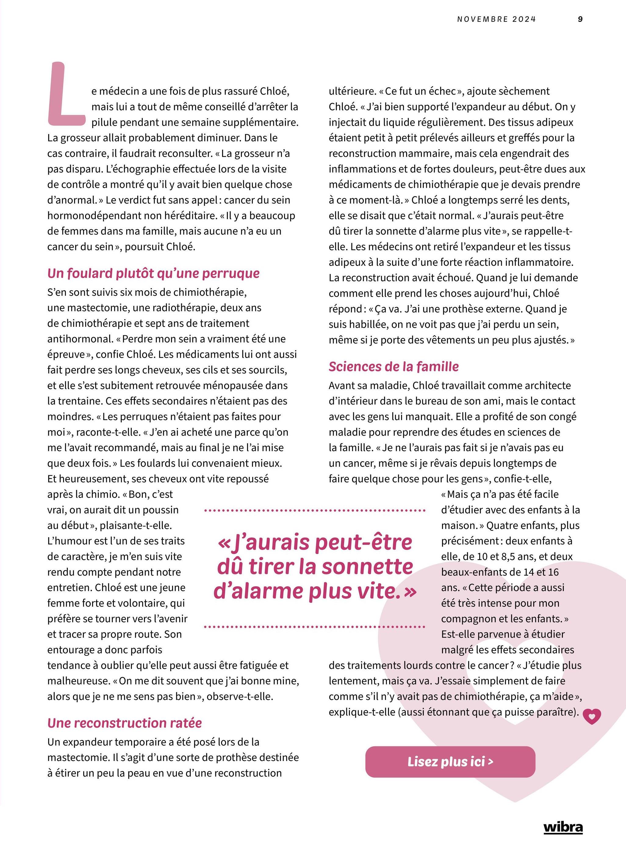 NOVEMBRE 2024
9
L
e médecin a une fois de plus rassuré Chloé,
mais lui a tout de même conseillé d'arrêter la
pilule pendant une semaine supplémentaire.
La grosseur allait probablement diminuer. Dans le
cas contraire, il faudrait reconsulter. << La grosseur n'a
pas disparu. L'échographie effectuée lors de la visite
de contrôle a montré qu'il y avait bien quelque chose
d'anormal. » Le verdict fut sans appel: cancer du sein
hormonodépendant non héréditaire. « Il y a beaucoup
de femmes dans ma famille, mais aucune n'a eu un
cancer du sein >>, poursuit Chloé.
Un foulard plutôt qu'une perruque
S'en sont suivis six mois de chimiothérapie,
une mastectomie, une radiothérapie, deux ans
de chimiothérapie et sept ans de traitement
antihormonal. << Perdre mon sein a vraiment été une
épreuve », confie Chloé. Les médicaments lui ont aussi
fait perdre ses longs cheveux, ses cils et ses sourcils,
et elle s'est subitement retrouvée ménopausée dans
la trentaine. Ces effets secondaires n'étaient pas des
moindres. << Les perruques n'étaient pas faites pour
moi», raconte-t-elle. « J'en ai acheté une parce qu'on
me l'avait recommandé, mais au final je ne l'ai mise
que deux fois. »>> Les foulards lui convenaient mieux.
Et heureusement, ses cheveux ont vite repoussé
après la chimio. << Bon, c'est
vrai, on aurait dit un poussin
au début», plaisante-t-elle.
L'humour est l'un de ses traits
de caractère, je m'en suis vite
rendu compte pendant notre
entretien. Chloé est une jeune
femme forte et volontaire, qui
préfère se tourner vers l'avenir
et tracer sa propre route. Son
entourage a donc parfois
«
ultérieure. << Ce fut un échec », ajoute sèchement
Chloé. << J'ai bien supporté l'expandeur au début. On y
injectait du liquide régulièrement. Des tissus adipeux
étaient petit à petit prélevés ailleurs et greffés pour la
reconstruction mammaire, mais cela engendrait des
inflammations et de fortes douleurs, peut-être dues aux
médicaments de chimiothérapie que je devais prendre
à ce moment-là.» Chloé a longtemps serré les dents,
elle se disait que c'était normal. « J'aurais peut-être
dû tirer la sonnette d'alarme plus vite», se rappelle-t-
elle. Les médecins ont retiré l'expandeur et les tissus
adipeux à la suite d'une forte réaction inflammatoire.
La reconstruction avait échoué. Quand je lui demande
comment elle prend les choses aujourd'hui, Chloé
répond: « Ça va. J'ai une prothèse externe. Quand je
suis habillée, on ne voit pas que j'ai perdu un sein,
même si je porte des vêtements un peu plus ajustés.»
Sciences de la famille
Avant sa maladie, Chloé travaillait comme architecte
d'intérieur dans le bureau de son ami, mais le contact
avec les gens lui manquait. Elle a profité de son congé
maladie pour reprendre des études en sciences de
la famille. « Je ne l'aurais pas fait si je n'avais pas eu
un cancer, même si je rêvais depuis longtemps de
faire quelque chose pour les gens », confie-t-elle,
«J'aurais peut-être
dû tirer la sonnette
d'alarme plus vite.»
tendance à oublier qu'elle peut aussi être fatiguée et
malheureuse. << On me dit souvent que j'ai bonne mine,
alors que je ne me sens pas bien », observe-t-elle.
Une reconstruction ratée
Un expandeur temporaire a été posé lors de la
mastectomie. Il s'agit d'une sorte de prothèse destinée
à étirer un peu la peau en vue d'une reconstruction
<< Mais ça n'a pas été facile
d'étudier avec des enfants à la
maison.» Quatre enfants, plus
précisément: deux enfants à
elle, de 10 et 8,5 ans, et deux
beaux-enfants de 14 et 16
ans. << Cette période a aussi
été très intense pour mon
compagnon et les enfants. >>
Est-elle parvenue à étudier
malgré les effets secondaires
des traitements lourds contre le cancer? « J'étudie plus
lentement, mais ça va. J'essaie simplement de faire
comme s'il n'y avait pas de chimiothérapie, ça m'aide >>,
explique-t-elle (aussi étonnant que ça puisse paraître).
Lisez plus ici >
wibra