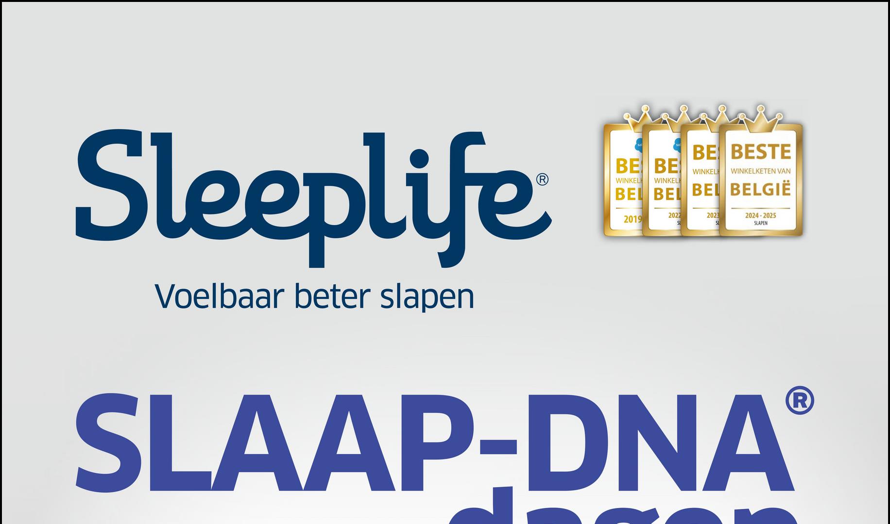 Sleeplife
Voelbaar beter slapen
BE BESTE
BE BE WINKELH WINKELKETEN VAN
WINKELH WINKELI
BEL BEL BEL BELGIË
2019
2022
SL
2023
SL
2024-2025
SLAPEN
SLAAP-DNAⓇ