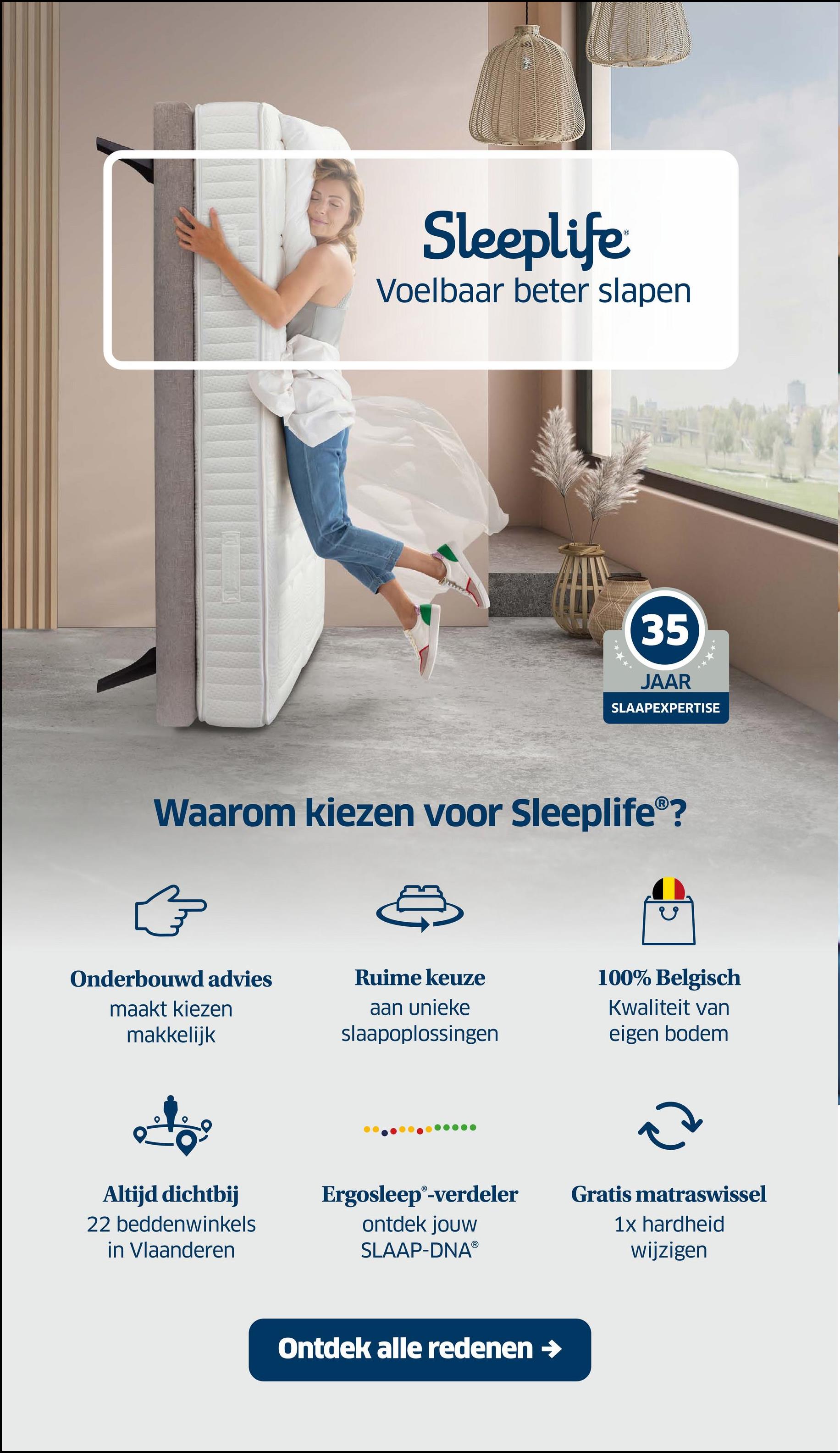 Sleeplife
Voelbaar beter slapen
35
JAAR
SLAAPEXPERTISE
Waarom kiezen voor Sleeplife®?
}
Onderbouwd advies
maakt kiezen
makkelijk
Ruime keuze
aan unieke
slaapoplossingen
100% Belgisch
Kwaliteit van
eigen bodem
2
Altijd dichtbij
22 beddenwinkels
in Vlaanderen
Ergosleep®-verdeler
ontdek jouw
SLAAP-DNAⓇ
Gratis matraswissel
1x hardheid
wijzigen
Ontdek alle redenen