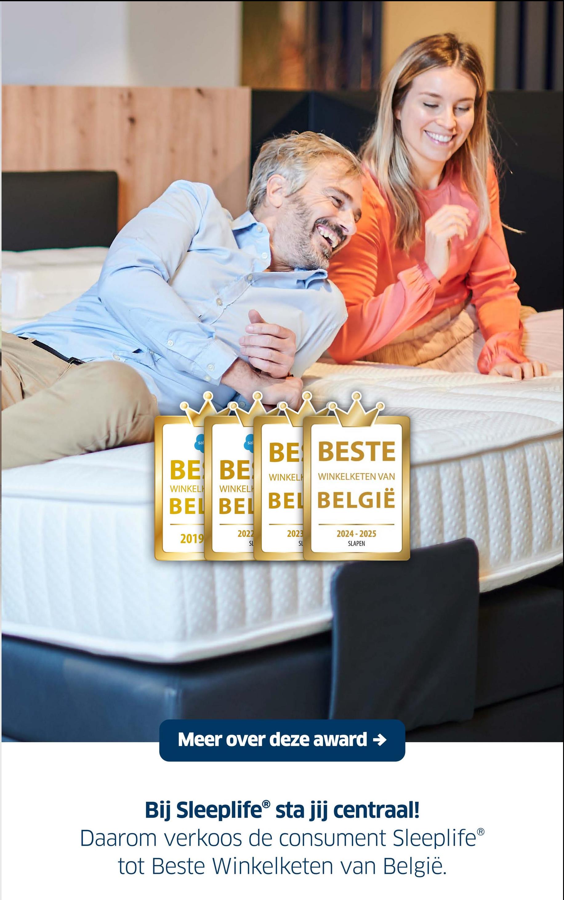 sal
sal
BE BESTE
BEBE
WINKELH
WINKELH
WINKELH WINKELKETEN VAN
BE BEL BEL BELGIË
2022
2023
2019
2024-2025
SL
SL
SLAPEN
Meer over deze award →
Bij Sleeplife® sta jij centraal!
Daarom verkoos de consument Sleeplife®
tot Beste Winkelketen van België.