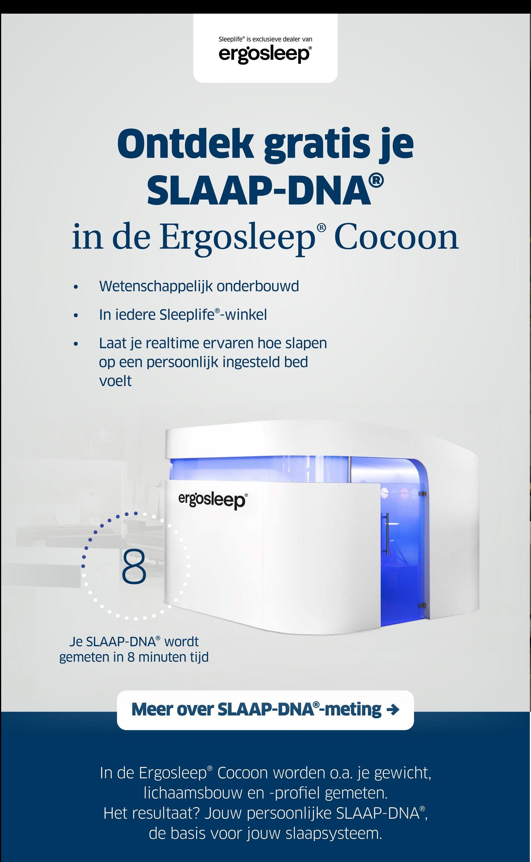 Sleeplife is exclusieve dealer van
ergosleep®
Ontdek gratis je
SLAAP-DNAⓇ
in de Ergosleep® Cocoon
Wetenschappelijk onderbouwd
●
●
In iedere SleeplifeⓇ-winkel
Laat je realtime ervaren hoe slapen
op een persoonlijk ingesteld bed
voelt
8
ergosleep®
Je SLAAP-DNAⓇ wordt
gemeten in 8 minuten tijd
Meer over SLAAP-DNAⓇ-meting →
In de Ergosleep® Cocoon worden o.a. je gewicht,
lichaamsbouw en -profiel gemeten.
Het resultaat? Jouw persoonlijke SLAAP-DNAⓇ,
de basis voor jouw slaapsysteem.