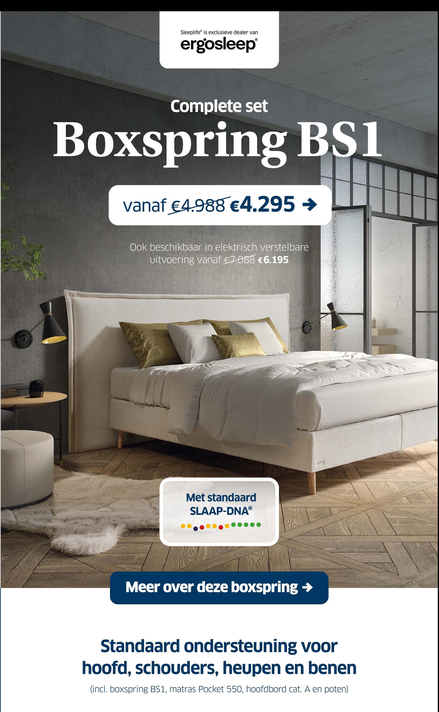 Sleeplife is exclusieve dealer van
ergosleep®
Complete set
Boxspring BS1
vanaf €4.988 €4.295 →
Ook beschikbaar in elektrisch verstelbare
uitvoering vanaf €7.088 €6.195
Met standaard
SLAAP-DNAⓇ
Meer over deze boxspring →
Standaard ondersteuning voor
hoofd, schouders, heupen en benen
(incl. boxspring BS1, matras Pocket 550, hoofdbord cat. A en poten)