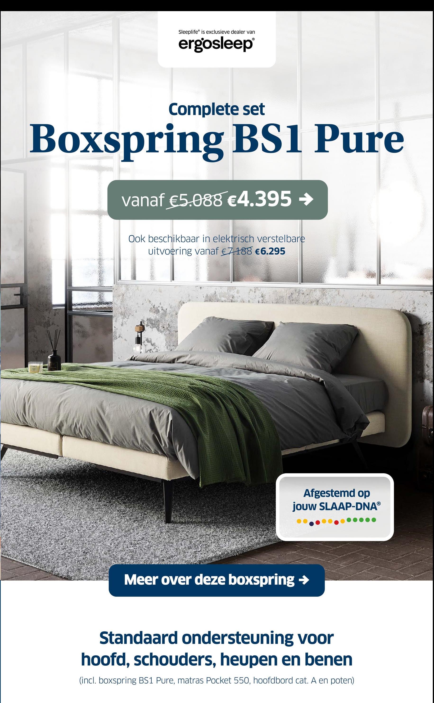 Sleeplife® is exclusieve dealer van
ergosleep®
Complete set
Boxspring BS1 Pure
vanaf €5.088 €4.395 →
Ook beschikbaar in elektrisch verstelbare
uitvoering vanaf €7188 €6.295
Afgestemd op
jouw SLAAP-DNAⓇ
Meer over deze boxspring →
Standaard ondersteuning voor
hoofd, schouders, heupen en benen
(incl. boxspring BS1 Pure, matras Pocket 550, hoofdbord cat. A en poten)