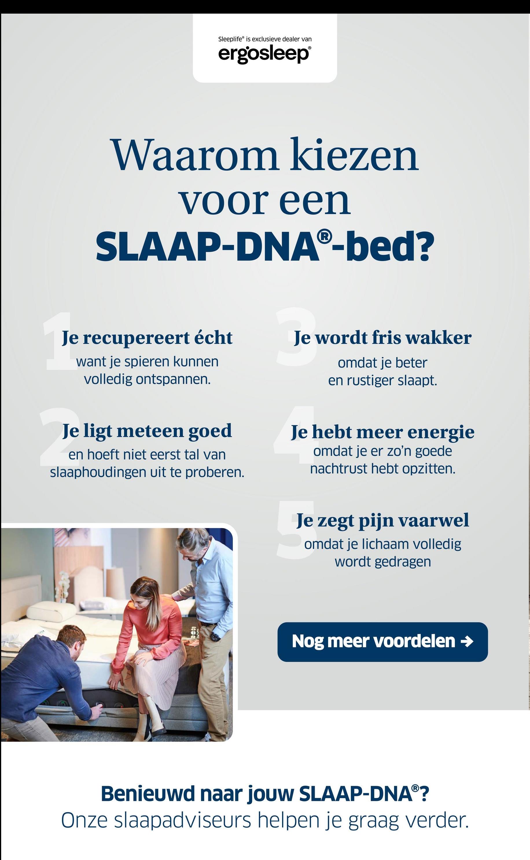 Sleeplife is exclusieve dealer van
ergosleep®
Waarom kiezen
voor een
SLAAP-DNAⓇ-bed?
Je recupereert écht
want je spieren kunnen
volledig ontspannen.
Je wordt fris wakker
omdat je beter
en rustiger slaapt.
Je ligt meteen goed
en hoeft niet eerst tal van
slaaphoudingen uit te proberen.
Je hebt meer energie
omdat je er zo'n goede
nachtrust hebt opzitten.
Je zegt pijn vaarwel
omdat je lichaam volledig
wordt gedragen
Nog meer voordelen →
Benieuwd naar jouw SLAAP-DNAⓇ?
Onze slaapadviseurs helpen je graag verder.