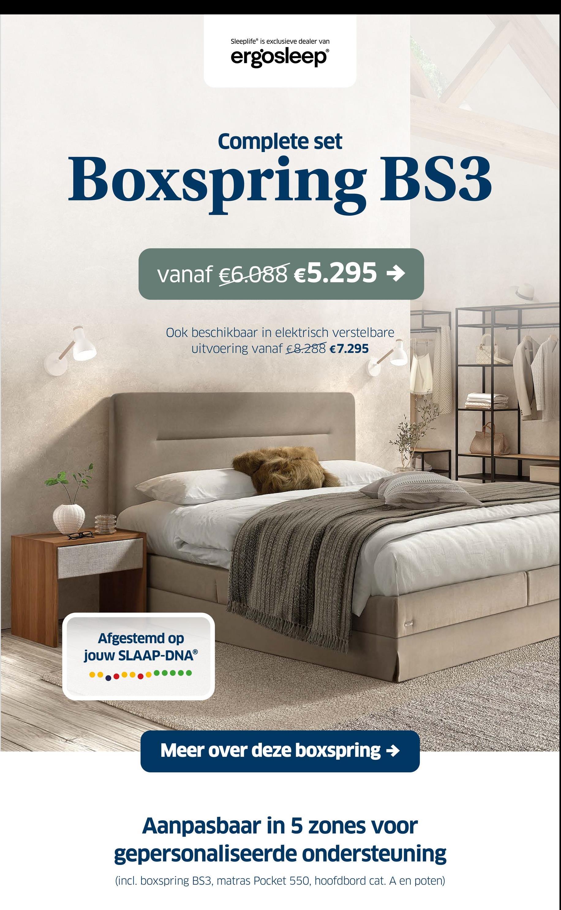 Sleeplife® is exclusieve dealer van
ergosleep®
Complete set
Boxspring BS3
vanaf €6.088 €5.295 →
Ook beschikbaar in elektrisch verstelbare
uitvoering vanaf €8.288 €7.295
Afgestemd op
jouw SLAAP-DNAⓇ
Meer over deze boxspring →
Aanpasbaar in 5 zones voor
gepersonaliseerde ondersteuning
(incl. boxspring BS3, matras Pocket 550, hoofdbord cat. A en poten)