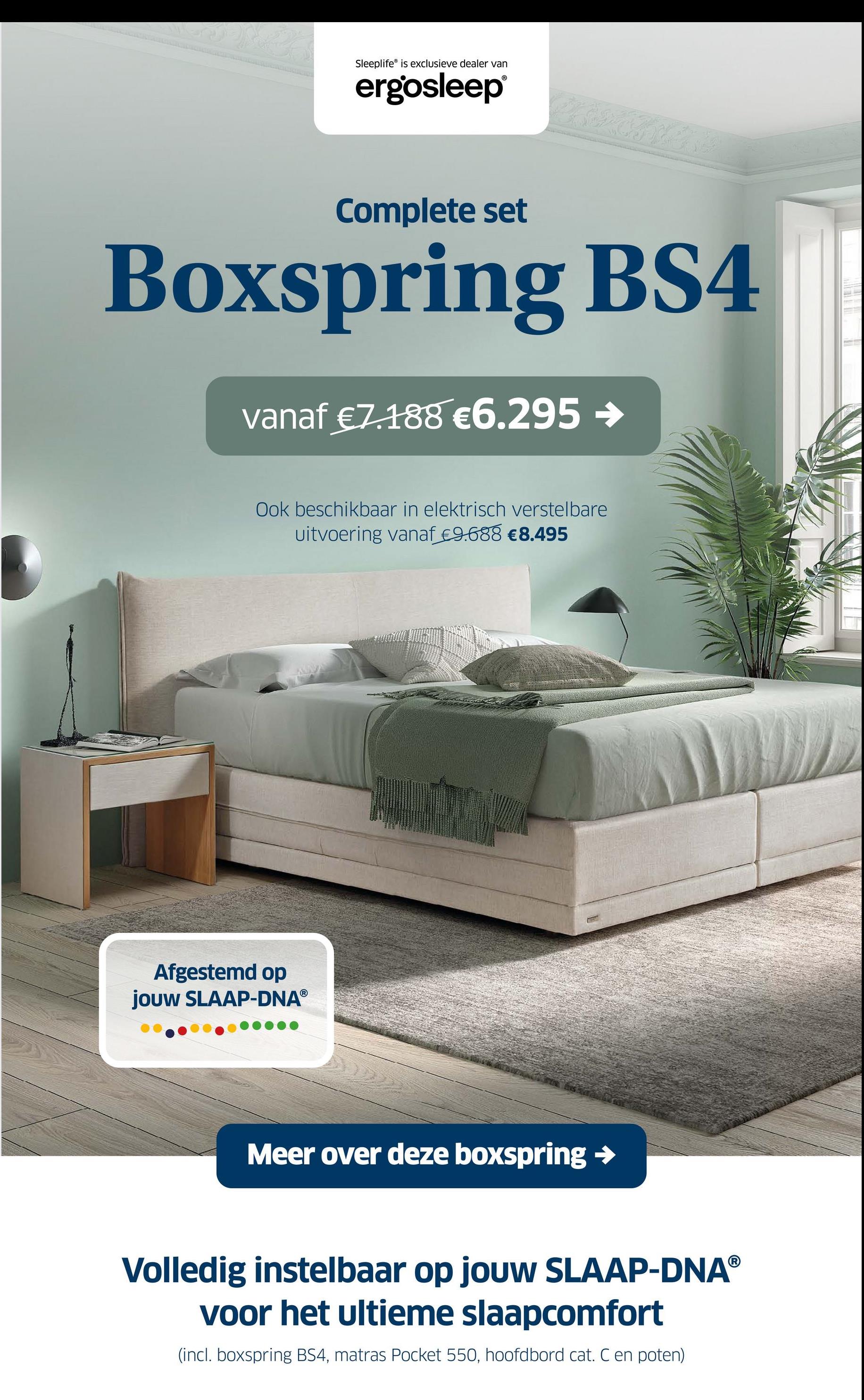 Sleeplife® is exclusieve dealer van
ergosleep®
Complete set
Boxspring BS4
vanaf €7.188 €6.295 →
Ook beschikbaar in elektrisch verstelbare
uitvoering vanaf €9.688 €8.495
Afgestemd op
jouw SLAAP-DNAⓇ
Meer over deze boxspring →
Volledig instelbaar op jouw SLAAP-DNAⓇ
voor het ultieme slaapcomfort
(incl. boxspring BS4, matras Pocket 550, hoofdbord cat. C en poten)