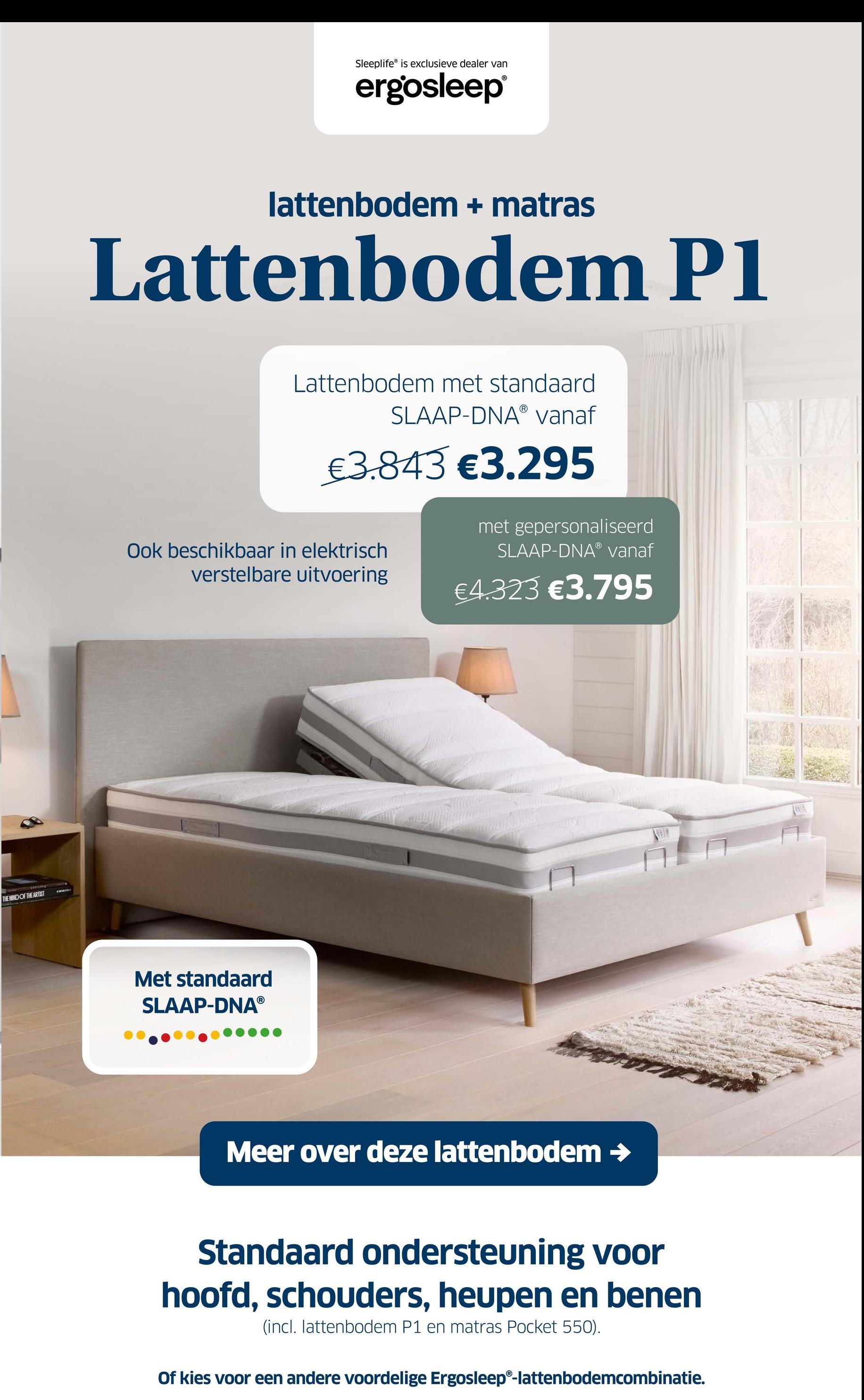 THE MIND OF THE ARTIST
Sleeplife is exclusieve dealer van
ergosleep®
lattenbodem + matras
Lattenbodem P1
Lattenbodem met standaard
SLAAP-DNAⓇ vanaf
€3.843 €3.295
Ook beschikbaar in elektrisch
verstelbare uitvoering
met gepersonaliseerd
SLAAP-DNAⓇ vanaf
€4.323 €3.795
Met standaard
SLAAP-DNAⓇ
Meer over deze lattenbodem →
Standaard ondersteuning voor
hoofd, schouders, heupen en benen
(incl. lattenbodem P1 en matras Pocket 550).
Of kies voor een andere voordelige Ergosleep®-lattenbodemcombinatie.