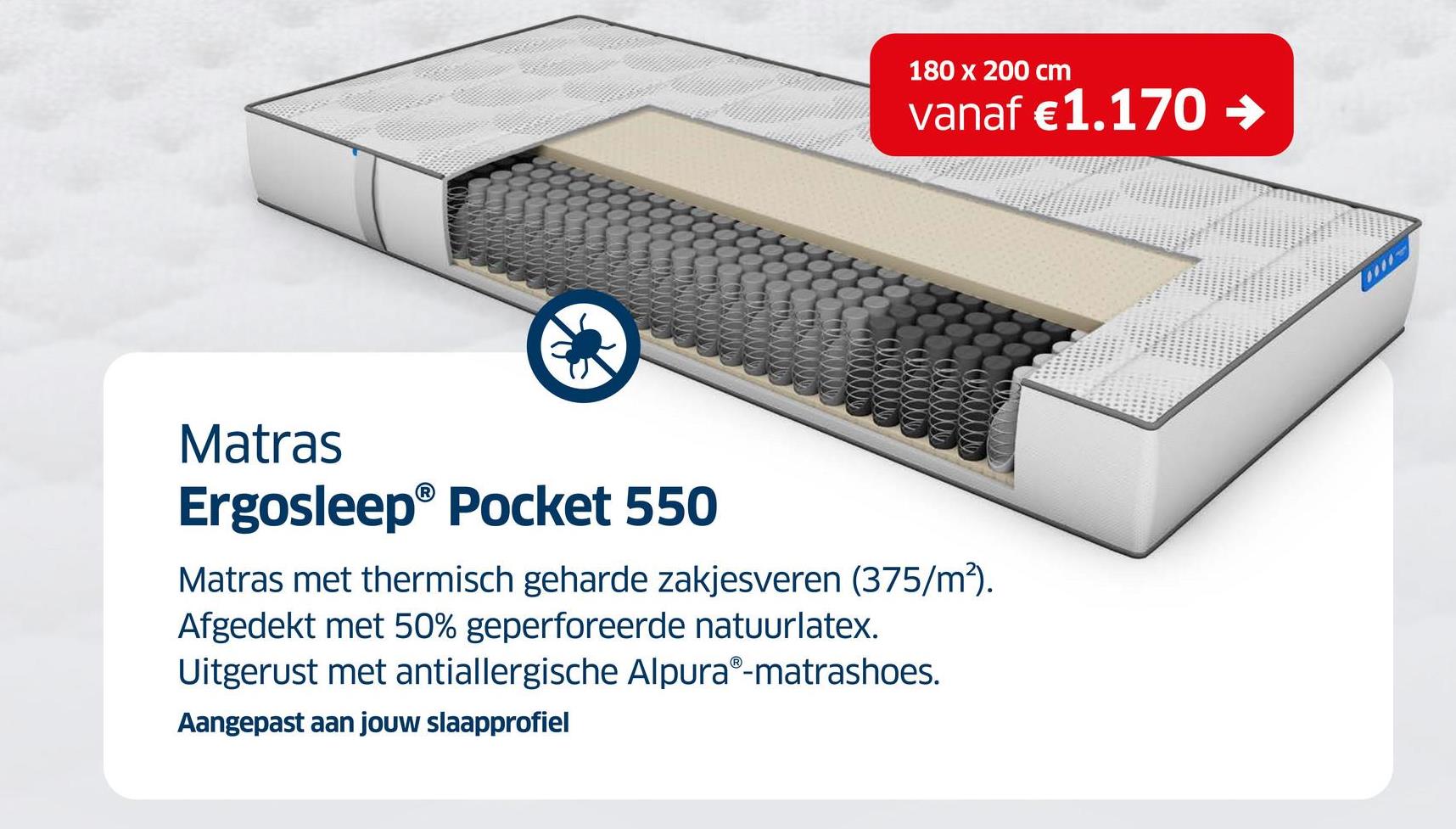 180 x 200 cm
vanaf €1.170 →
Matras
Ergosleep® Pocket 550
Matras met thermisch geharde zakjesveren (375/m²).
Afgedekt met 50% geperforeerde natuurlatex.
Uitgerust met antiallergische AlpuraⓇ-matrashoes.
Aangepast aan jouw slaapprofiel