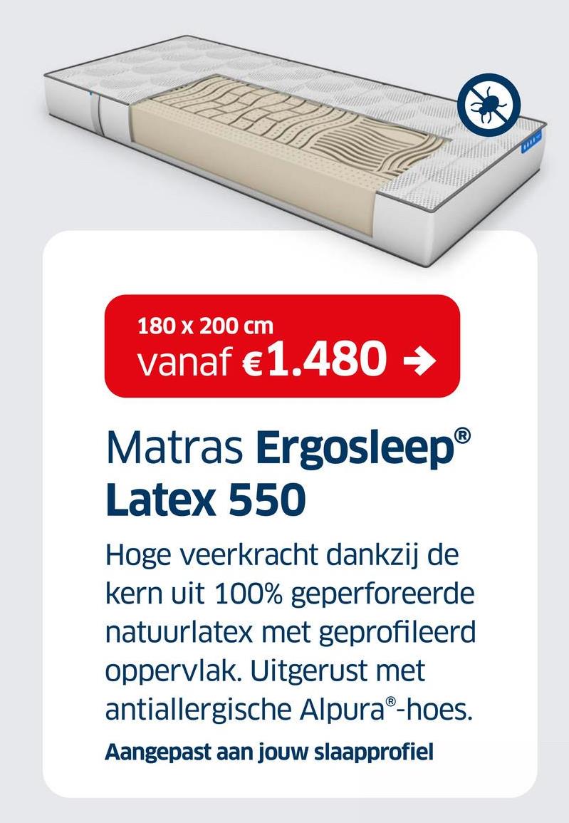 180 x 200 cm
vanaf €1.480 →
Matras Ergosleep®
Latex 550
Hoge veerkracht dankzij de
kern uit 100% geperforeerde
natuurlatex met geprofileerd
oppervlak. Uitgerust met
antiallergische AlpuraⓇ-hoes.
Aangepast aan jouw slaapprofiel