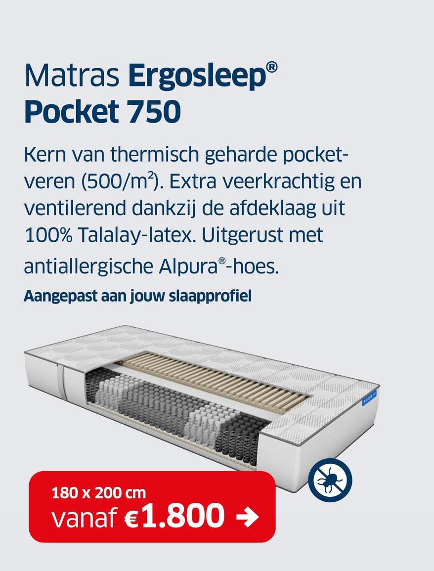 Matras ErgosleepⓇ
Pocket 750
Kern van thermisch geharde pocket-
veren (500/m²). Extra veerkrachtig en
ventilerend dankzij de afdeklaag uit
100% Talalay-latex. Uitgerust met
antiallergische AlpuraⓇ-hoes.
Aangepast aan jouw slaapprofiel
180 x 200 cm
vanaf €1.800 →