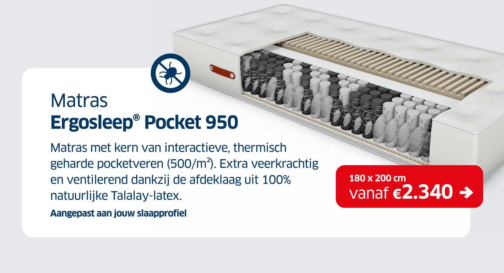 Matras
Ergosleep® Pocket 950
Matras met kern van interactieve, thermisch
geharde pocketveren (500/m²). Extra veerkrachtig
en ventilerend dankzij de afdeklaag uit 100%
natuurlijke Talalay-latex.
Aangepast aan jouw slaapprofiel
180 x 200 cm
vanaf €2.340 →