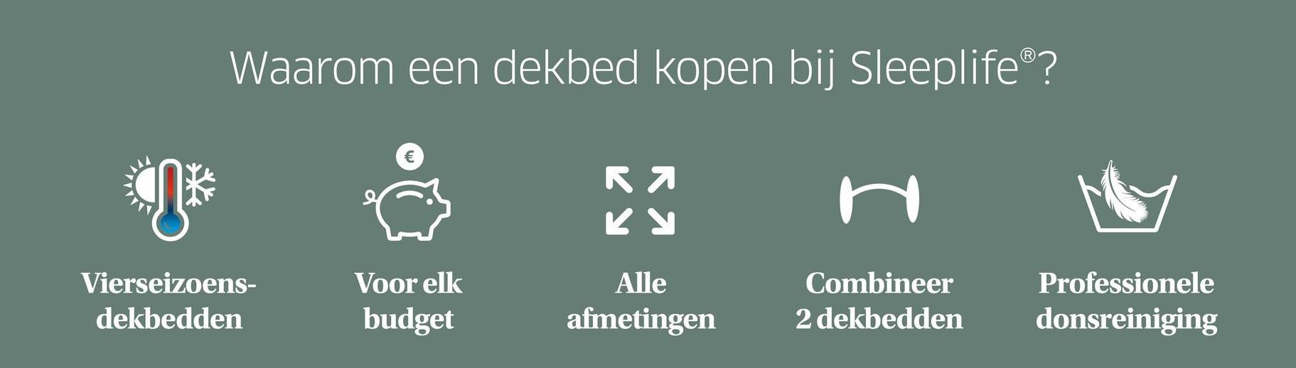 Waarom een dekbed kopen bij Sleeplife®?
КЯ
Ky
H
Vierseizoens-
dekbedden
Voor elk
budget
Alle
afmetingen
Combineer
Professionele
2 dekbedden
donsreiniging