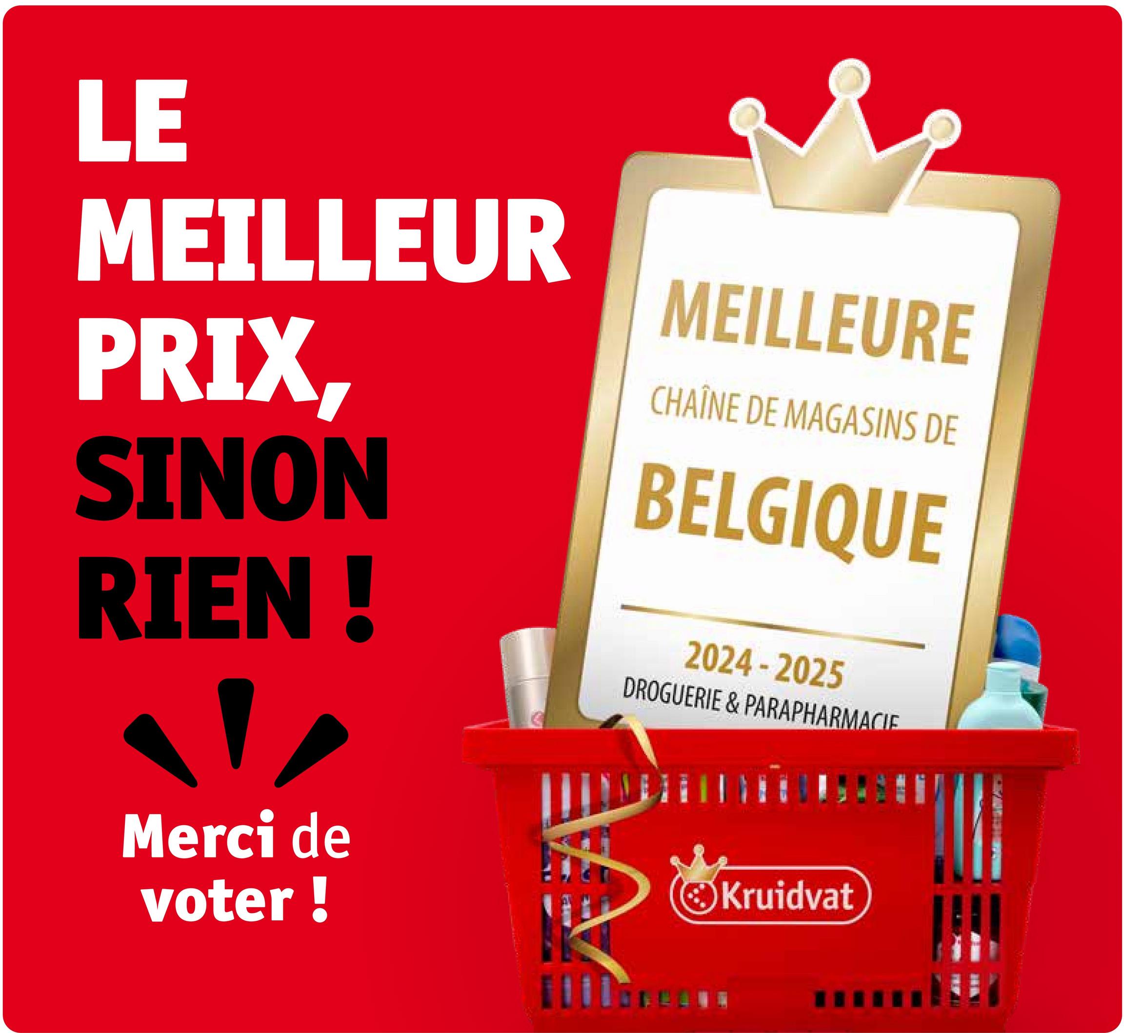 LE
MEILLEUR
PRIX,
SINON
RIEN !
MEILLEURE
CHAÎNE DE MAGASINS DE
BELGIQUE
2024-2025
DROGUERIE & PARAPHARMACIE
Merci de
voter !
Kruidvat