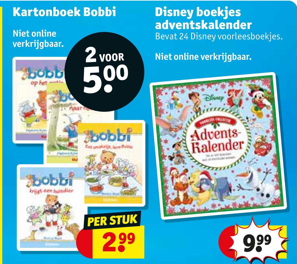 Kartonboek Bobbi
Niet online
verkrijgbaar.
bobb
op het
2 VOOR
500
Disney boekjes
adventskalender
Bevat 24 Disney voorleesboekjes.
Niet online verkrijgbaar.
bobbi
krijgt een huisdier
Bany
bobbi
k
Advents-
Kalender
PER STUK
2.99
999