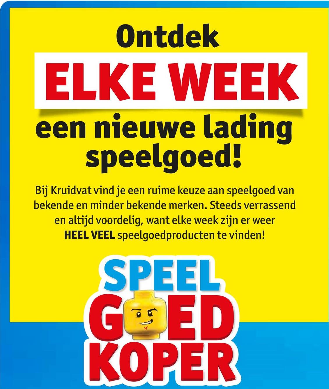 Ontdek
ELKE WEEK
een nieuwe lading
speelgoed!
Bij Kruidvat vind je een ruime keuze aan speelgoed van
bekende en minder bekende merken. Steeds verrassend
en altijd voordelig, want elke week zijn er weer
HEEL VEEL speelgoedproducten te vinden!
SPEEL
GOED
KOPER