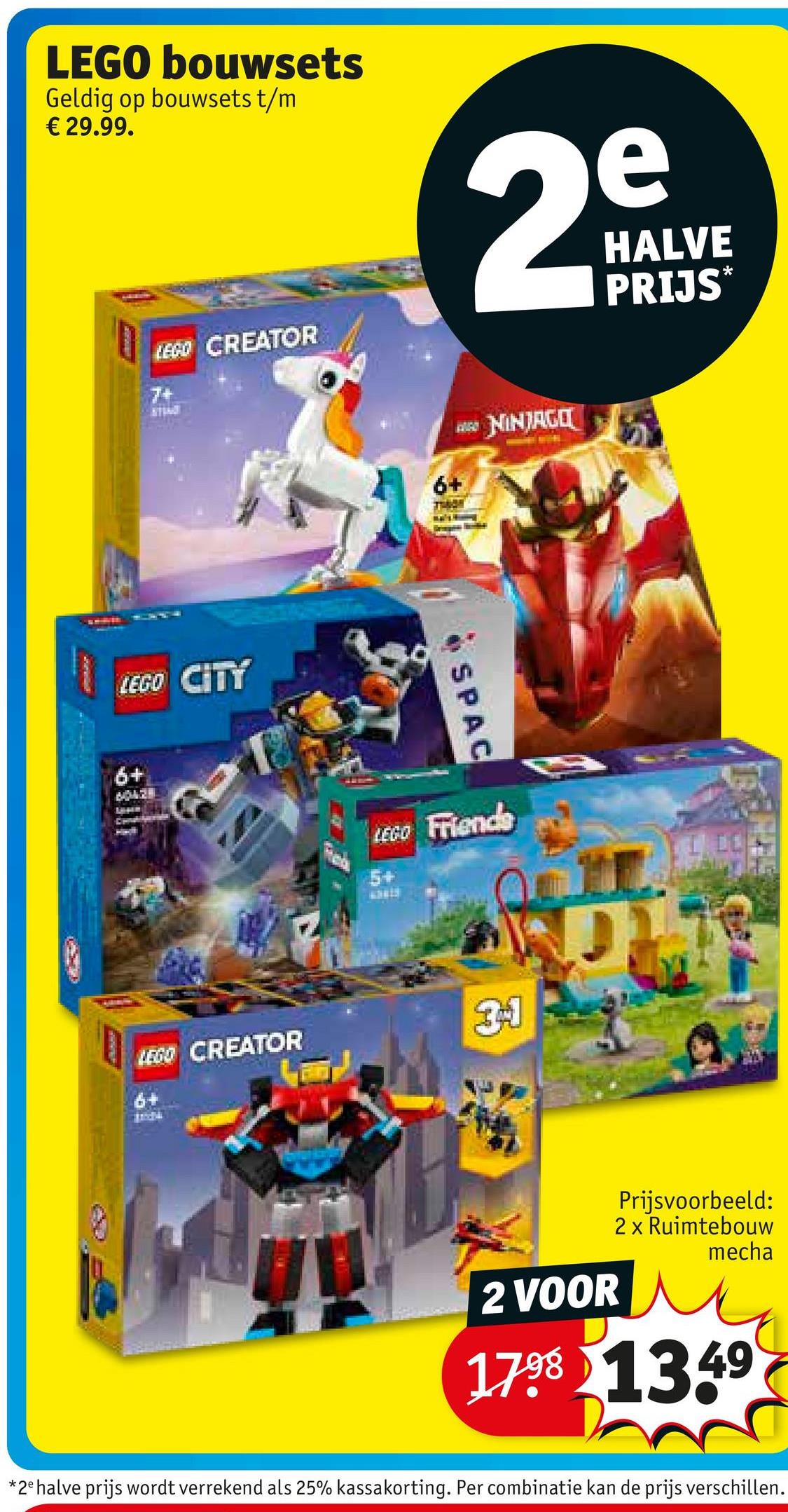 LEGO bouwsets
Geldig op bouwsets t/m
€ 29.99.
LEGO CREATOR
7+
LEGO CITY
6+
40428
6+
e
29
N
HALVE
PRIJS*
SPAC
NINJAGO
LEGO Friends
5+
LEGO CREATOR
31
6+
2 VOOR
Prijsvoorbeeld:
2 x Ruimtebouw
mecha
1798 1349
*2e halve prijs wordt verrekend als 25% kassakorting. Per combinatie kan de prijs verschillen.