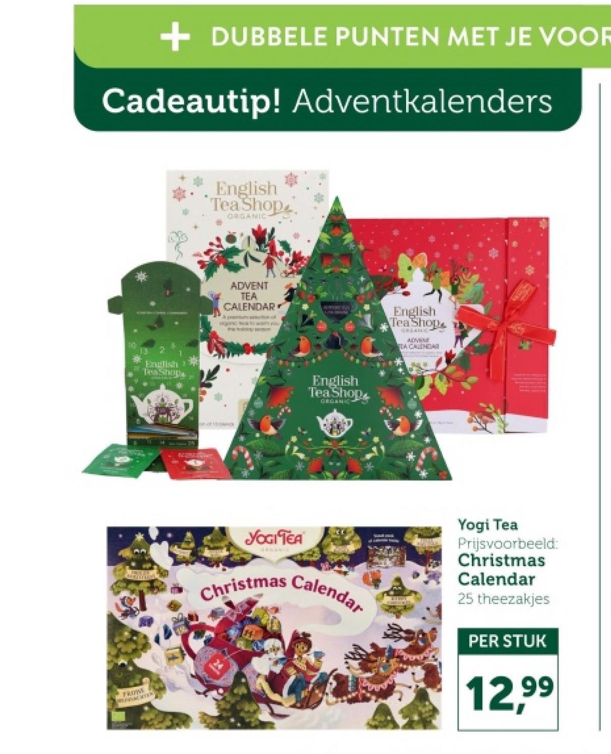 + DUBBELE PUNTEN MET JE VOOR
Cadeautip! Adventkalenders
10
FROW
BAGES
English
Tea Shop
ORGANIC
ADVENT
TEA
CALENDAR
WOMEN
English
Tea Shops
English
Tea Shop
ORGANI
English
Tea Shop
REANC
ADVEN
DA CALINDAR
YOGI TEA
Christmas Calendar
Yogi Tea
Prijsvoorbeeld:
Christmas
Calendar
25 theezakjes
PER STUK
12,99