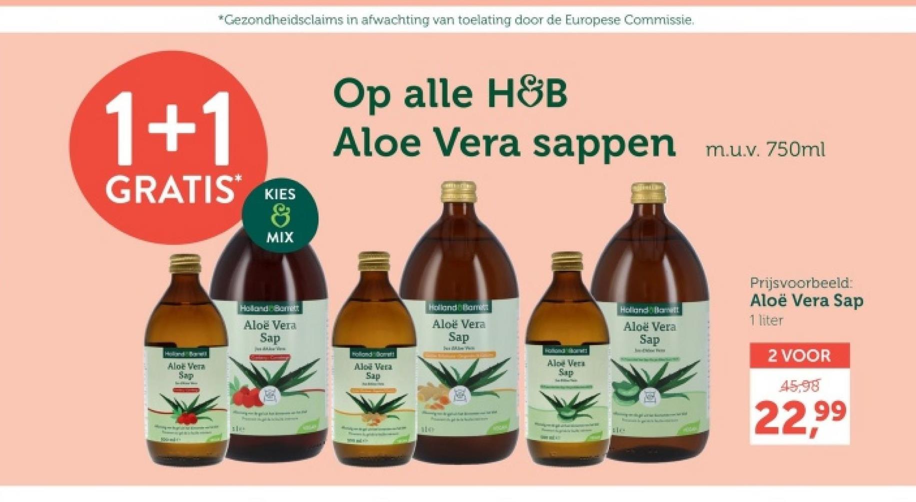 *Gezondheidsclaims in afwachting van toelating door de Europese Commissie.
1+1
GRATIS*
KIES
&
MIX
Op alle H&B
Aloe Vera sappen m.u.v. 750ml
Holland Barel
Aloe Vera
Sap
100m44
Holland Barrett
Aloe Vera
Sap
Hollondott
Aloe Vera
Sap
110
Holland Bament
Aloe Vera
Sap
Holland Home
Aloe Vera
Sap
Holland Hamilt
Aloe Vera
Sap
Prijsvoorbeeld:
Aloë Vera Sap
1 liter
2 VOOR
45.98
22,99