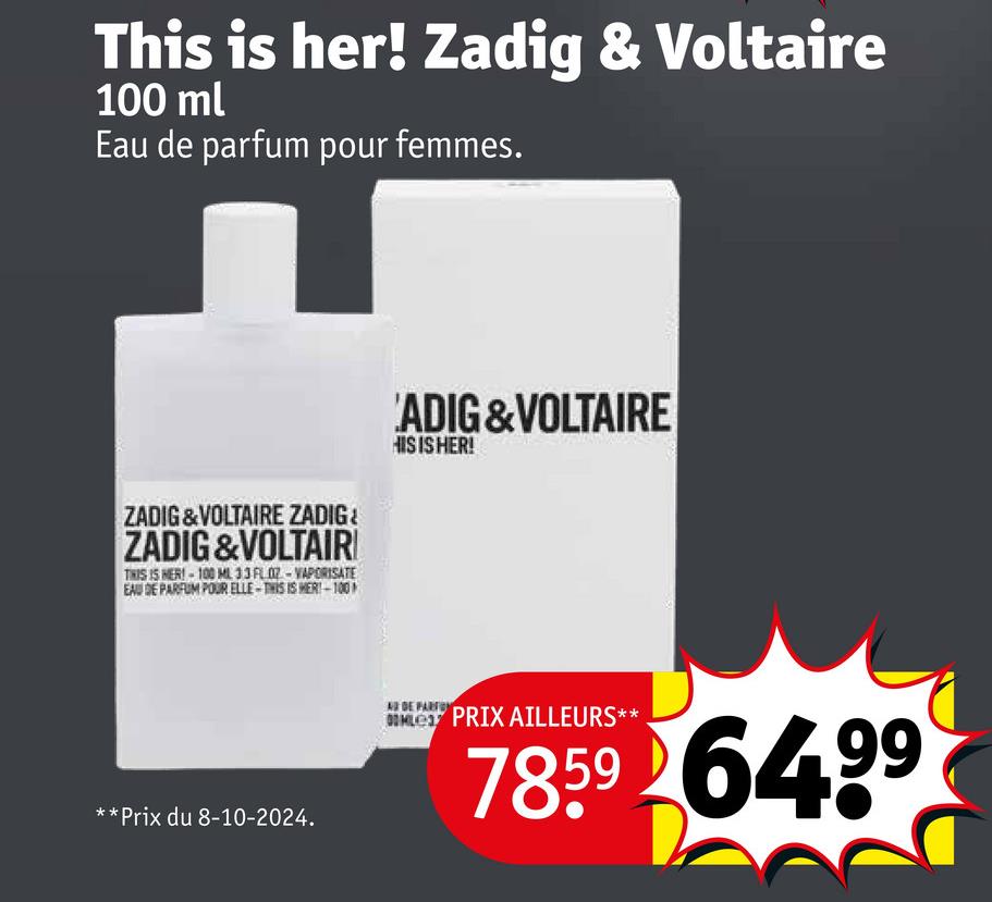 This is her! Zadig & Voltaire
100 ml
Eau de parfum pour femmes.
ZADIG&VOLTAIRE ZADIG¿
ZADIG &VOLTAIR
THIS IS HER!-100 ML 33 FLOZ-VAPORISATE
EAU DE PARFUM POUR ELLE-THIS IS MER!-100
'ADIG&VOLTAIRE
HIS IS HER!
**Prix du 8-10-2024.
AS DE PARFO
OMLE PRIX AILLEURS*:
7859 6499