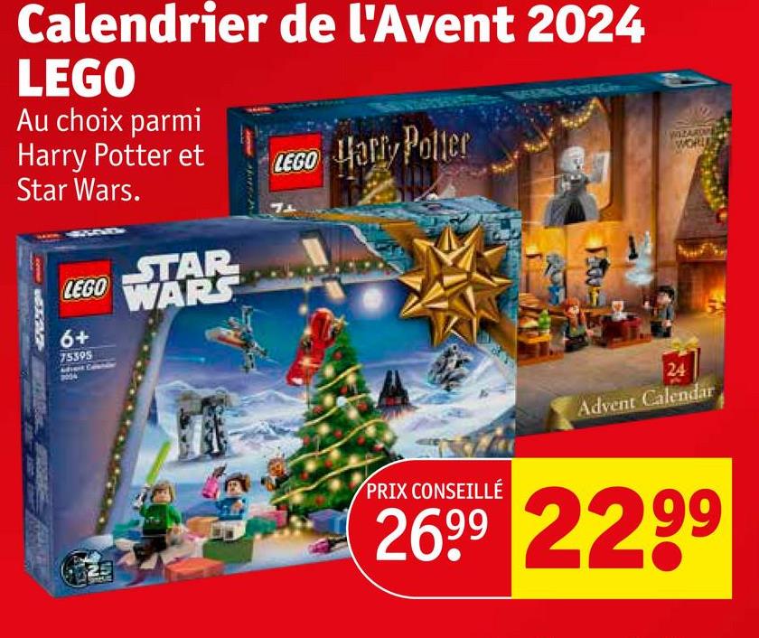 Calendrier de l'Avent 2024
LEGO
Au choix parmi
Harry Potter et
Star Wars.
LEGO Harry Potter
STAR
LEGO WARS
6+
75395
WIZARD
WORLD
PRIX CONSEILLÉ
24
Advent Calendar
26.99 2299