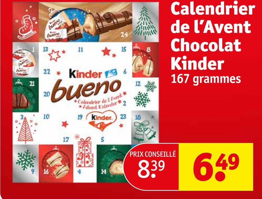 13
bueno
bueno
*
24
11
15
8
22 Kinder 6
21
20
10
*Calendrier de l'Avent *
*Advent Kalender
19 Kinder. 23 18
Calendrier
de l'Avent
Chocolat
Kinder
167 grammes
17
5
9
16
4
14
PRIX CONSEILLÉ
839
649