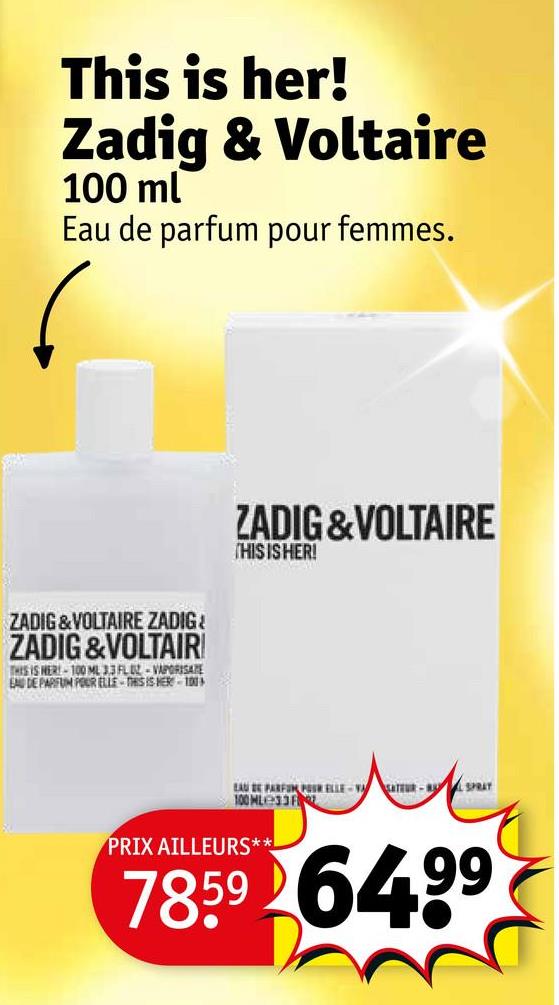 This is her!
Zadig & Voltaire
100 ml
Eau de parfum pour femmes.
ZADIG&VOLTAIRE ZADIG
ZADIG &VOLTAIR!
THIS IS HER-100 ML 3.3 FLUZ-VAPORISATE
EAU DE PARFUM POUR ELLE-THIS IS HER 100
ZADIG&VOLTAIRE
THIS IS HER!
EAU DE PARFUM POSR ELLE-VASATEUR-SPRAT
100 ML33 F
PRIX AILLEURS**
7859 64.99