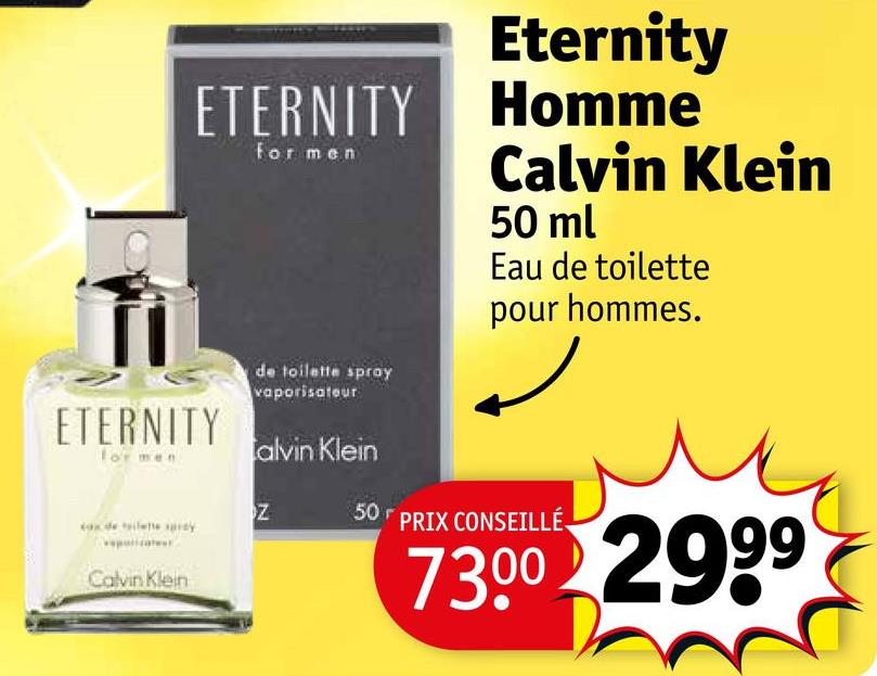 ETERNITY
ETERNITY
for men
Ank 5 #le
Calvin Klein
for men
de toilette spray
vaporisateur
alvin Klein
Z
Eternity
Homme
Calvin Klein
50 ml
Eau de toilette
pour hommes.
50 PRIX CONSEILLÉ
73.00 2999