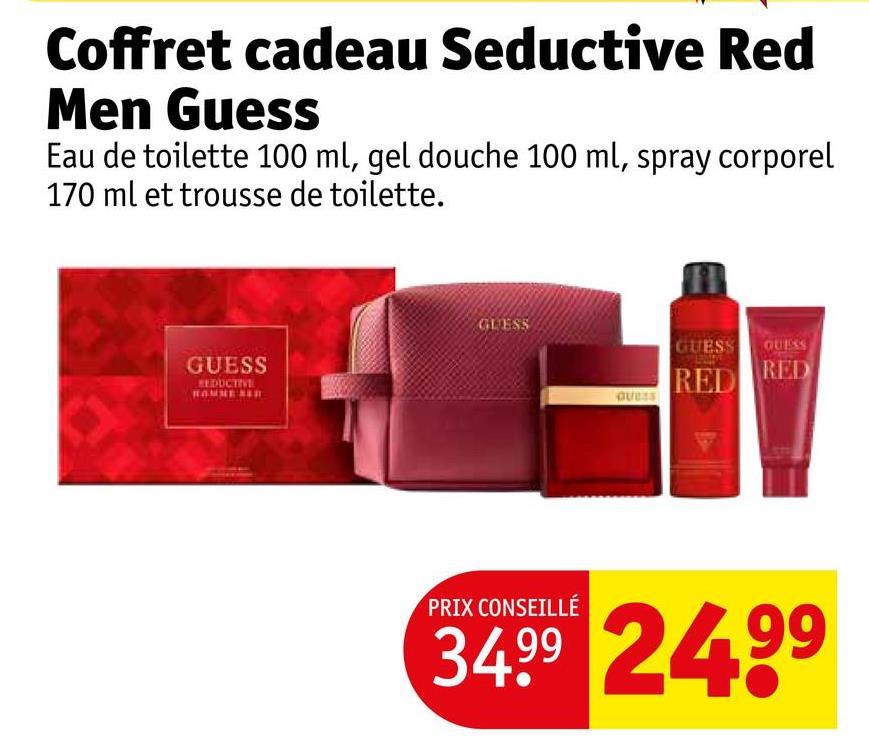 Coffret cadeau Seductive Red
Men Guess
Eau de toilette 100 ml, gel douche 100 ml, spray corporel
170 ml et trousse de toilette.
GUESS
REDUCTIVE
GUESS
GUESS
GUESS GUESS
RED
RED
PRIX CONSEILLÉ
34.99 24.99