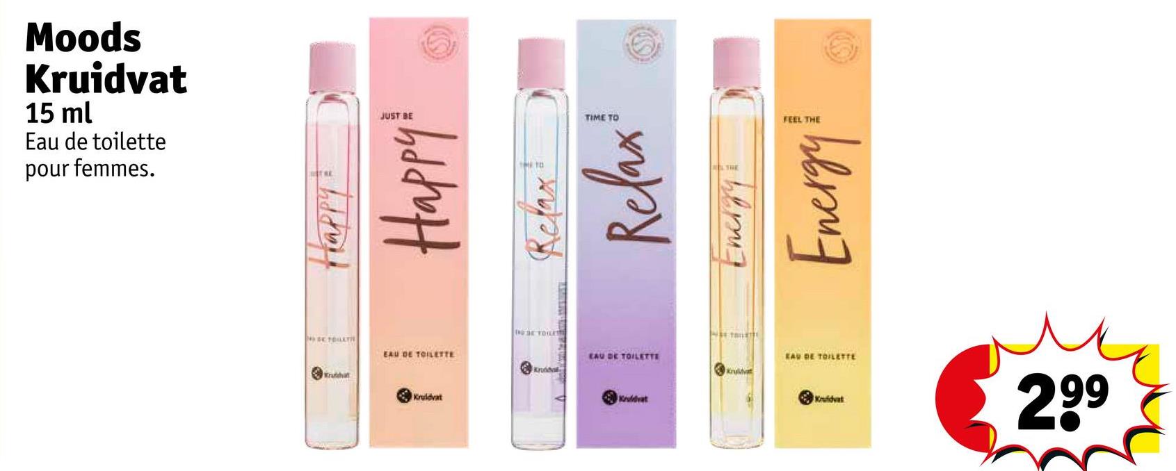 Moods
Kruidvat
15 ml
Eau de toilette
pour femmes.
Happy
Happy
Relax
Relax
Energy &
Energy!
FEEL THE
JUST BE
TIME TO
SE TOILETTE
Kruthi
EAU DE TOILETTE
DE TOILE
Kruddale
EAU DE TOILETTE
Kruidvat
EAU DE TOILETTE
Kruidvat
V
Kruidvat
Kruidvat
299