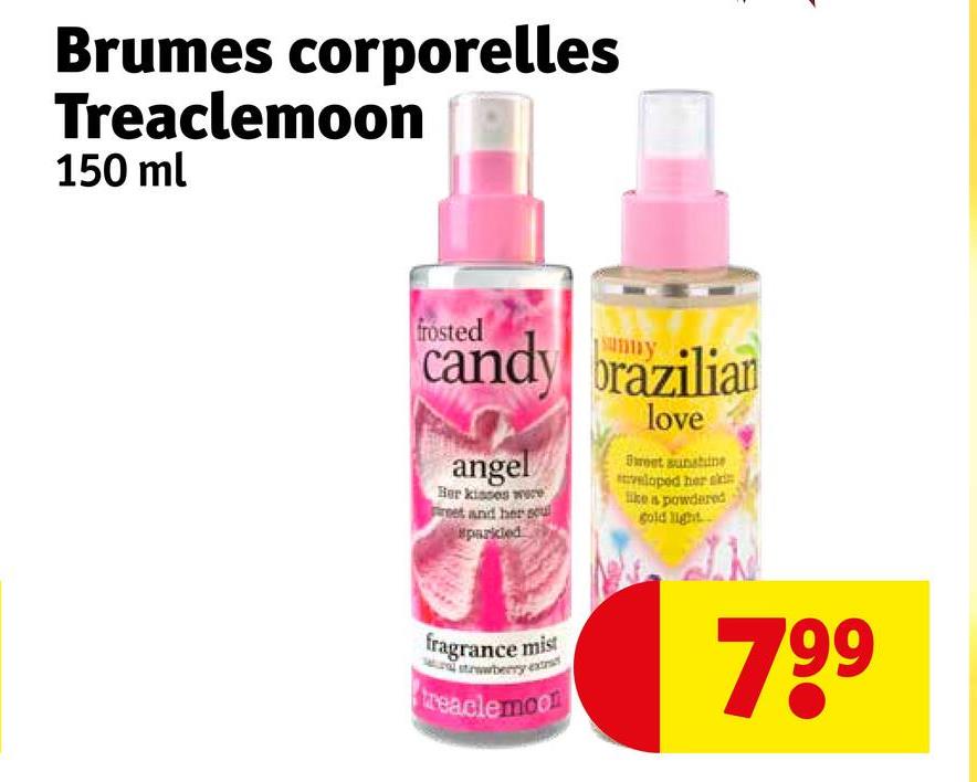 Brumes corporelles
Treaclemoon
150 ml
frosted
candy brazilian
angel
Her kisses were
Feet and her scul
sparkled
love
Sweet sunshine
veloped her s
like a powdered
gold light
fragrance mist
treaclemoon
799