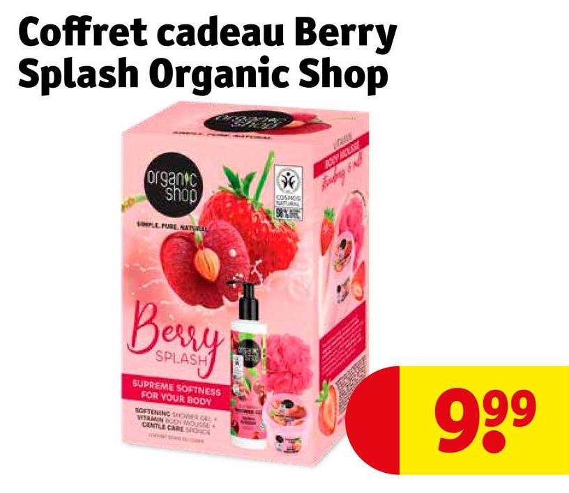 Coffret cadeau Berry
Splash Organic Shop
organic
shop
SIMPLE PURE, NATYRAL
COSMOS
BOSY HOUSSE
Berry
SPLASH
SUPREME SOFTNESS
FOR YOUR BODY
SOFTENING SHOWER CAL
WITAMIN BOON MOUSSE
GENTLE CARE SIGNCE
999