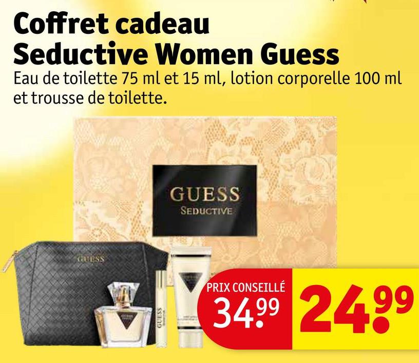 Coffret cadeau
Seductive Women Guess
Eau de toilette 75 ml et 15 ml, lotion corporelle 100 ml
et trousse de toilette.
GUESS
GUESS
GUESS
SEDUCTIVE
PRIX CONSEILLÉ
34.99 24.99