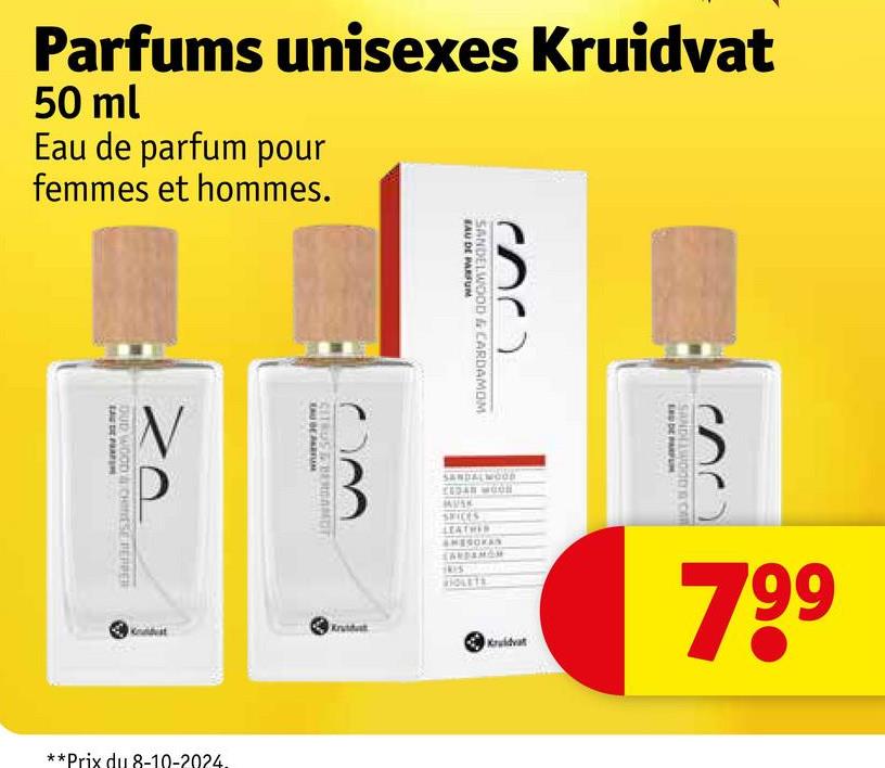 Parfums unisexes Kruidvat
50 ml
Eau de parfum pour
femmes et hommes.
OUD WOOD & CHINESE PEPPER
SANDELWOOD & CARDAMOM
EAU DE PARFUM
CITROST BERGAMOT
AUBE PARTN
**Prix du 8-10-2024.
SANDALWOOD
CEDAN WOON
MUSK
SPICES
Krutdat
LEATHER
EU DE PARFUM
SANDELWOOD C
Kruidvat
799
AMESOKAN
CARDAMOM
1415
VIOLETS