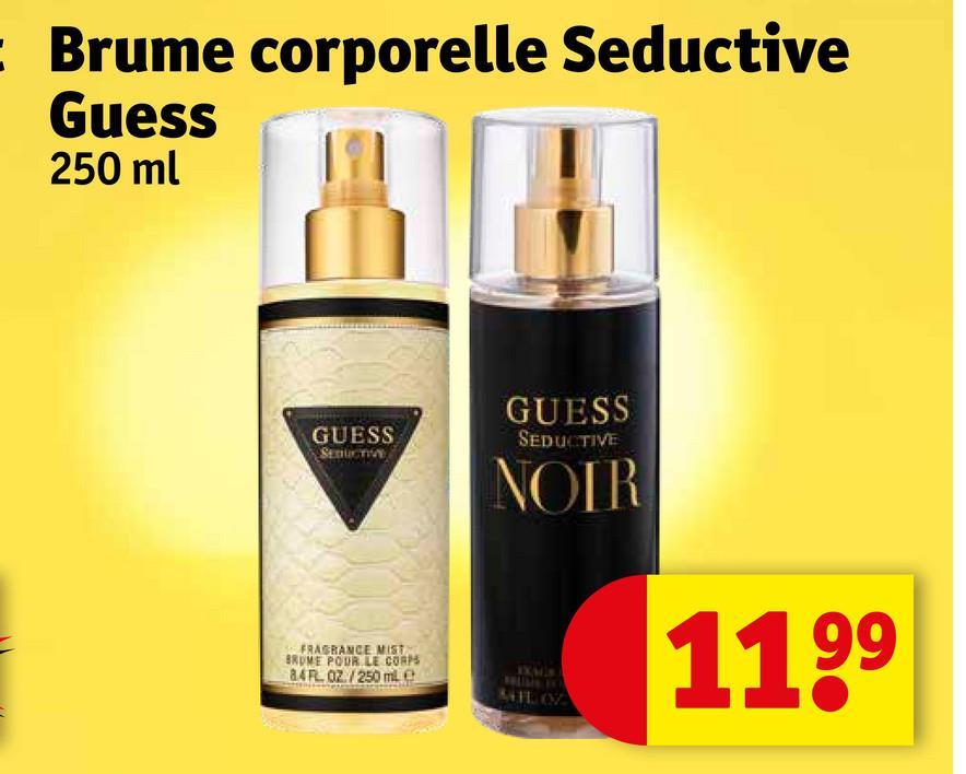 Brume corporelle Seductive
Guess
250 ml
GUESS
GUESS
SEDUCTIVE
SEDUCTIVE
FRAGRANCE MIST
BROME POUR LE CORPS
84 FL 02/250 ml e
NOIR
IXA'S
AIL OZ
1199