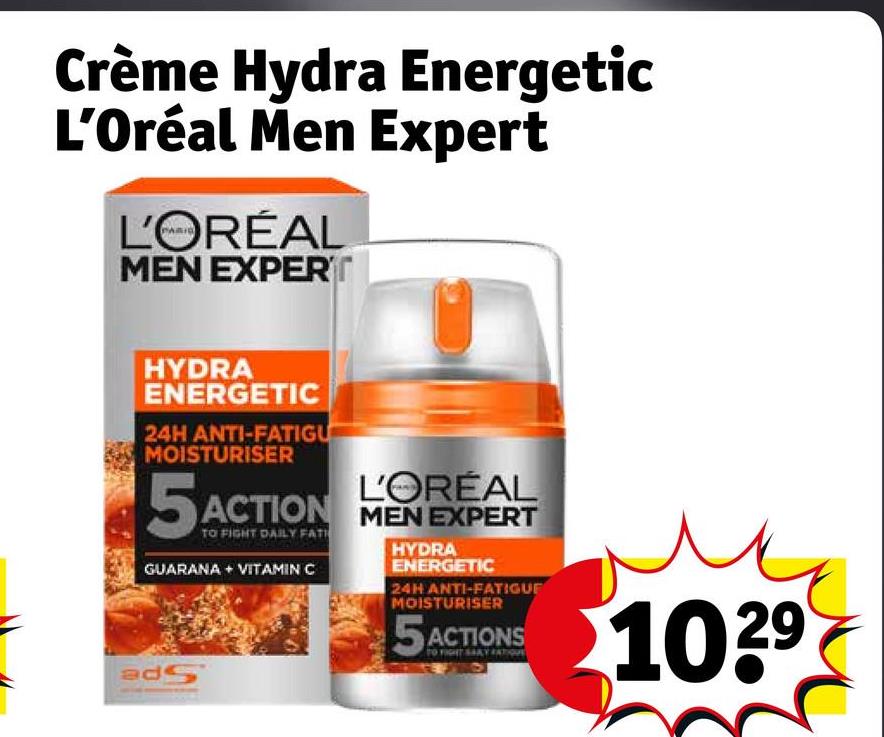 Crème Hydra Energetic
L'Oréal Men Expert
L'ORÉAL
MEN EXPERT
HYDRA
ENERGETIC
24H ANTI-FATIGU
MOISTURISER
L'ORÉAL
5 ACTION MEN EXPERT
5ACTION
TO FIGHT DAILY FATH
GUARANA + VITAMIN C
adS
HYDRA
ENERGETIC
24H ANTI-FATIGUE
MOISTURISER
5 ACTIONS
TO FIGHT SAY AT
1029