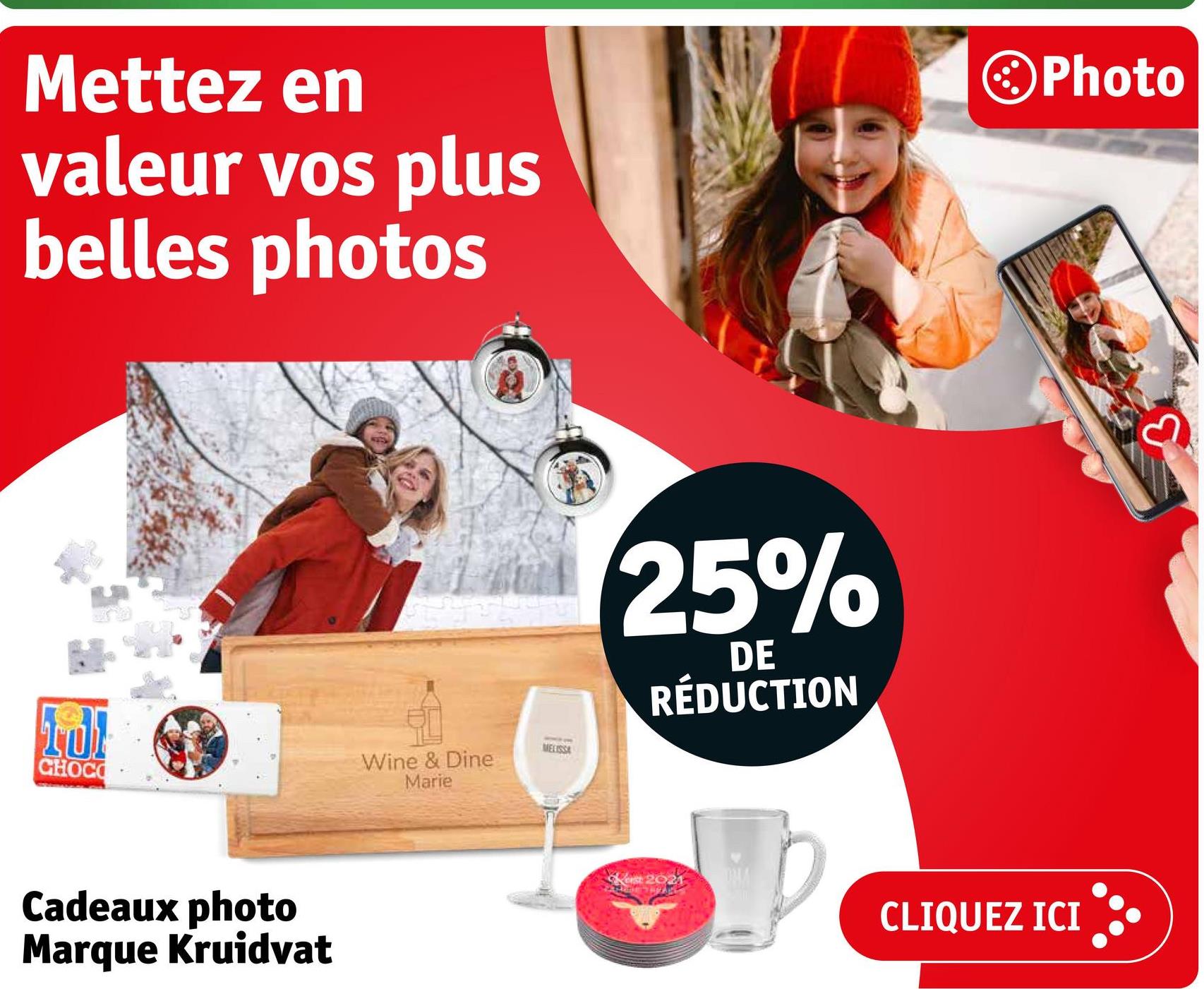 Mettez en
valeur vos plus
belles photos
Photo
TO
CHOCO
Cadeaux photo
Marque Kruidvat
Wine & Dine
Marie
MELISSA
25%
DE
RÉDUCTION
Kerst 2021
CLIQUEZ ICI